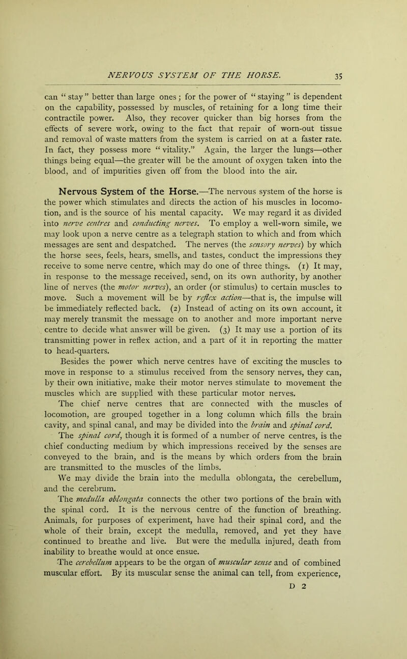 can “ stay ” better than large ones; for the power of “ staying ” is dependent on the capability, possessed by muscles, of retaining for a long time their contractile power. Also, they recover quicker than big horses from the effects of severe work, owing to the fact that repair of worn-out tissue and removal of waste matters from the system is carried on at a faster rate. In fact, they possess more “ vitality.” Again, the larger the lungs—other things being equal—the greater will be the amount of oxygen taken into the blood, and of impurities given off from the blood into the air. Nervous System of the Horse.—The nervous system of the horse is the power which stimulates and directs the action of his muscles in locomo- tion, and is the source of his mental capacity. We may regard it as divided into nerve centres and conducting nerves. To employ a well-worn simile, we may look upon a nerve centre as a telegraph station to which and from which messages are sent and despatched. The nerves (the sensory nerves) by which the horse sees, feels, hears, smells, and tastes, conduct the impressions they receive to some nerve centre, which may do one of three things, (i) It may, in response to the message received, send, on its own authority, by another line of nerves (the motor nerves), an order (or stimulus) to certain muscles to move. Such a movement will be by reflex action—that is, the impulse will be immediately reflected back. (2) Instead of acting on its own account, it may merely transmit the message on to another and more important nerve centre to decide what answer will be given. (3) It may use a portion of its transmitting power in reflex action, and a part of it in reporting the matter to head-quarters. Besides the power which nerve centres have of exciting the muscles to move in response to a stimulus received from the sensory nerves, they can, by their own initiative, make their motor nerves stimulate to movement the muscles which are supplied with these particular motor nerves. The chief nerve centres that are connected with the muscles of locomotion, are grouped together in a long column which fills the brain cavity, and spinal canal, and may be divided into the brain and spinal cord. The spinal cord, though it is formed of a number of nerve centres, is the chief conducting medium by which impressions received by the senses are conveyed to the brain, and is the means by which orders from the brain are transmitted to the muscles of the limbs. We may divide the brain into the medulla oblongata, the cerebellum, and the cerebrum. The medulla oblongata connects the other two portions of the brain with the spinal cord. It is the nervous centre of the function of breathing. Animals, for purposes of experiment, have had their spinal cord, and the whole of their brain, except the medulla, removed, and yet they have continued to breathe and live. But were the medulla injured, death from inability to breathe would at once ensue. The cerebellum appears to be the organ of muscular sense and of combined muscular effort. By its muscular sense the animal can tell, from experience, D 2