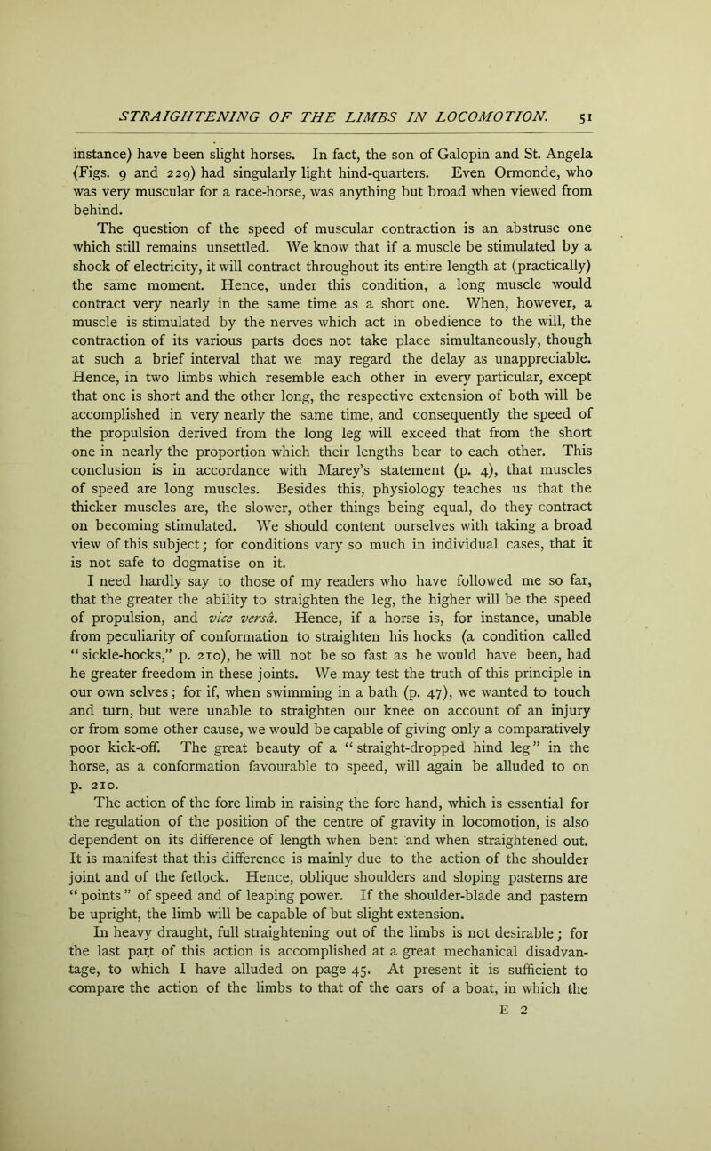 instance) have been slight horses. In fact, the son of Galopin and St. Angela (Figs. 9 and 229) had singularly light hind-quarters. Even Ormonde, who was very muscular for a race-horse, was anything but broad when viewed from behind. The question of the speed of muscular contraction is an abstruse one which still remains unsettled. We know that if a muscle be stimulated by a shock of electricity, it will contract throughout its entire length at (practically) the same moment. Hence, under this condition, a long muscle would contract very nearly in the same time as a short one. When, however, a muscle is stimulated by the nerves which act in obedience to the will, the contraction of its various parts does not take place simultaneously, though at such a brief interval that we may regard the delay as unappreciable. Hence, in two limbs which resemble each other in every particular, except that one is short and the other long, the respective extension of both will be accomplished in very nearly the same time, and consequently the speed of the propulsion derived from the long leg will exceed that from the short one in nearly the proportion which their lengths bear to each other. This conclusion is in accordance with Marey’s statement (p. 4), that muscles of speed are long muscles. Besides this, physiology teaches us that the thicker muscles are, the slower, other things being equal, do they contract on becoming stimulated. We should content ourselves with taking a broad view of this subject; for conditions vary so much in individual cases, that it is not safe to dogmatise on it. I need hardly say to those of my readers who have followed me so far, that the greater the ability to straighten the leg, the higher will be the speed of propulsion, and vice versa. Hence, if a horse is, for instance, unable from peculiarity of conformation to straighten his hocks (a condition called “sickle-hocks,” p. 210), he will not be so fast as he would have been, had he greater freedom in these joints. We may test the truth of this principle in our own selves; for if, when swimming in a bath (p. 47), we wanted to touch and turn, but were unable to straighten our knee on account of an injury or from some other cause, we would be capable of giving only a comparatively poor kick-off. The great beauty of a “straight-dropped hind leg” in the horse, as a conformation favourable to speed, will again be alluded to on p. 210. The action of the fore limb in raising the fore hand, which is essential for the regulation of the position of the centre of gravity in locomotion, is also dependent on its difference of length when bent and when straightened out. It is manifest that this difference is mainly due to the action of the shoulder joint and of the fetlock. Hence, oblique shoulders and sloping pasterns are “ points ” of speed and of leaping power. If the shoulder-blade and pastern be upright, the limb will be capable of but slight extension. In heavy draught, full straightening out of the limbs is not desirable; for the last part of this action is accomplished at a great mechanical disadvan- tage, to which I have alluded on page 45. At present it is sufficient to compare the action of the limbs to that of the oars of a boat, in which the E 2