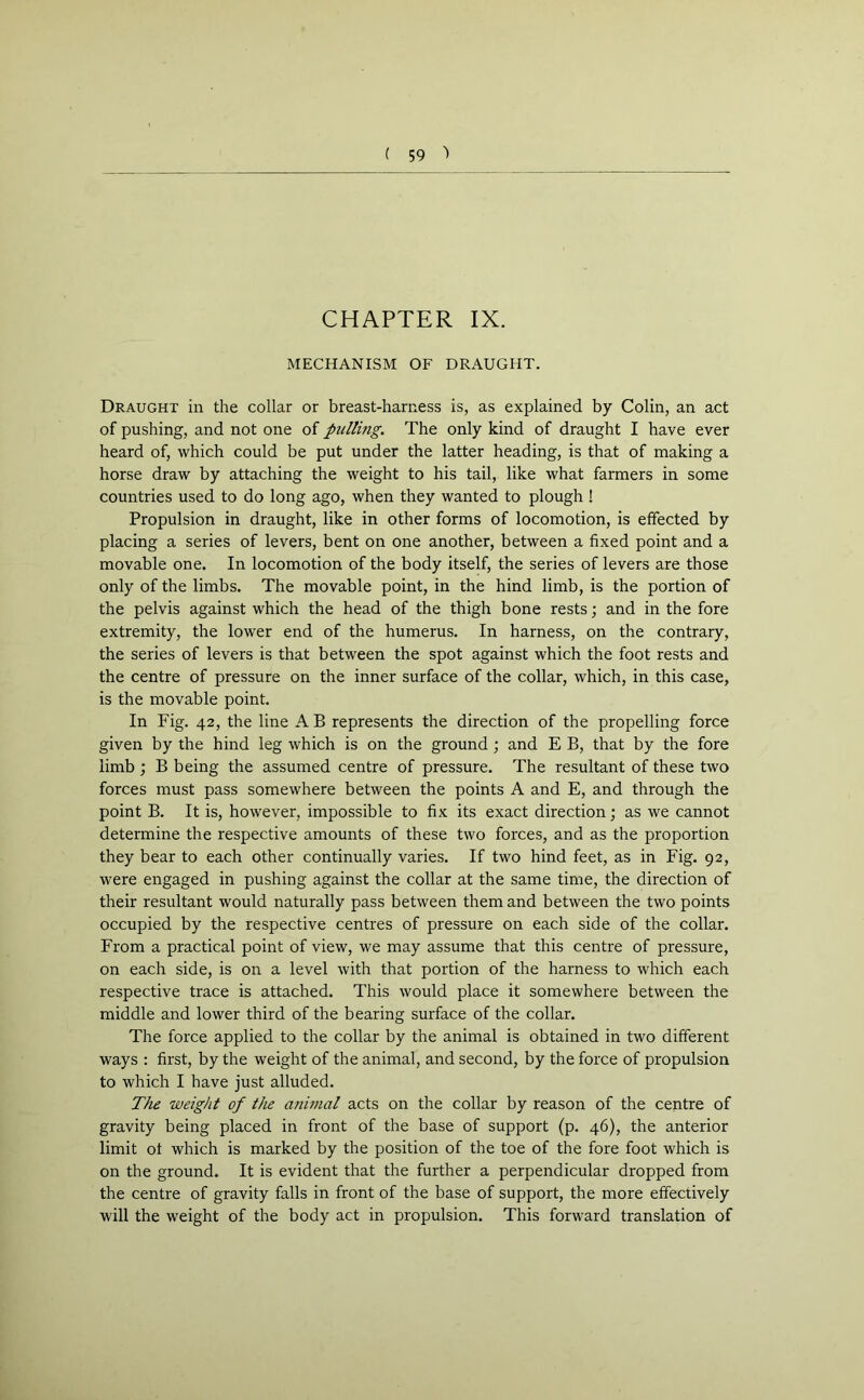 CHAPTER IX. MECHANISM OF DRAUGHT. Draught in the collar or breast-harness is, as explained by Colin, an act of pushing, and not one of pulling. The only kind of draught I have ever heard of, which could be put under the latter heading, is that of making a horse draw by attaching the weight to his tail, like what farmers in some countries used to do long ago, when they wanted to plough ! Propulsion in draught, like in other forms of locomotion, is effected by placing a series of levers, bent on one another, between a fixed point and a movable one. In locomotion of the body itself, the series of levers are those only of the limbs. The movable point, in the hind limb, is the portion of the pelvis against which the head of the thigh bone rests; and in the fore extremity, the lower end of the humerus. In harness, on the contrary, the series of levers is that between the spot against which the foot rests and the centre of pressure on the inner surface of the collar, which, in this case, is the movable point. In Fig. 42, the line A B represents the direction of the propelling force given by the hind leg which is on the ground ; and E B, that by the fore limb ; B being the assumed centre of pressure. The resultant of these two forces must pass somewhere between the points A and E, and through the point B. It is, however, impossible to fix its exact direction; as we cannot determine the respective amounts of these two forces, and as the proportion they bear to each other continually varies. If two hind feet, as in Fig. 92, were engaged in pushing against the collar at the same time, the direction of their resultant would naturally pass between them and between the two points occupied by the respective centres of pressure on each side of the collar. From a practical point of view, we may assume that this centre of pressure, on each side, is on a level with that portion of the harness to which each respective trace is attached. This would place it somewhere between the middle and lower third of the bearing surface of the collar. The force applied to the collar by the animal is obtained in two different ways : first, by the weight of the animal, and second, by the force of propulsion to which I have just alluded. The weight of the animal acts on the collar by reason of the centre of gravity being placed in front of the base of support (p. 46), the anterior limit ot which is marked by the position of the toe of the fore foot which is on the ground. It is evident that the further a perpendicular dropped from the centre of gravity falls in front of the base of support, the more effectively will the weight of the body act in propulsion. This forward translation of