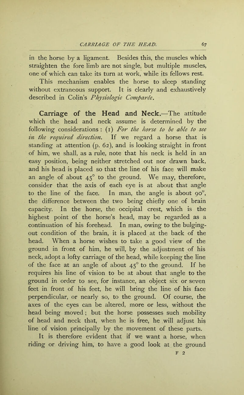 in the horse by a ligament. Besides this, the muscles which straighten the fore limb are not single, but multiple muscles, one of which can take its turn at work, while its fellows rest. This mechanism enables the horse to sleep standing without extraneous support. It is clearly and exhaustively described in Colin’s Physiologie Comparee. Carriage of the Head and Neck.—The attitude which the head and neck assume is determined by the following considerations : (i) For the horse to be able to see in the required direction. If we regard a horse that is standing at attention (p. 62), and is looking straight in front of him, we shall, as a rule, note that his neck is held in an easy position, being neither stretched out nor drawn back, and his head is placed so that the line of his face will make an angle of about 450 to the ground. We may, therefore, consider that the axis of each eye is at about that angle to the line of the face. In man, the angle is about 90°, the difference between the two being chiefly one of brain capacity. In the horse, the occipital crest, which is the highest point of the horse’s head, may be regarded as a continuation of his forehead. In man, owing to the bulging- out condition of the brain, it is placed at the back of the head. When a horse wishes to take a good view of the ground in front of him, he will, by the adjustment of his neck, adopt a lofty carriage of the head, while keeping the line of the face at an angle of about 450 to the ground. If he requires his line of vision to be at about that angle to the ground in order to see, for instance, an object six or seven feet in front of his feet, he will bring the line of his face perpendicular, or nearly so, to the ground. Of course, the axes of the eyes can be altered, more or less, without the head being moved ; but the horse possesses such mobility of head and neck that, when he is free, he will adjust his line of vision principally by the movement of these parts. It is therefore evident that if we want a horse, when riding or driving him, to have a good look at the ground f 2