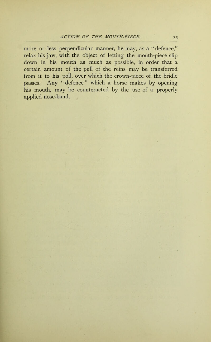 ACTION OF THE MOUTH-PIECE. more or less perpendicular manner, he may, as a “ defence,” relax his jaw, with the object of letting the mouth-piece slip down in his mouth as much as possible, in order that a certain amount of the pull of the reins may be transferred from it to his poll, over which the crown-piece of the bridle passes. Any “ defence ” which a horse makes by opening his mouth, may be counteracted by the use of a properly applied nose-band.