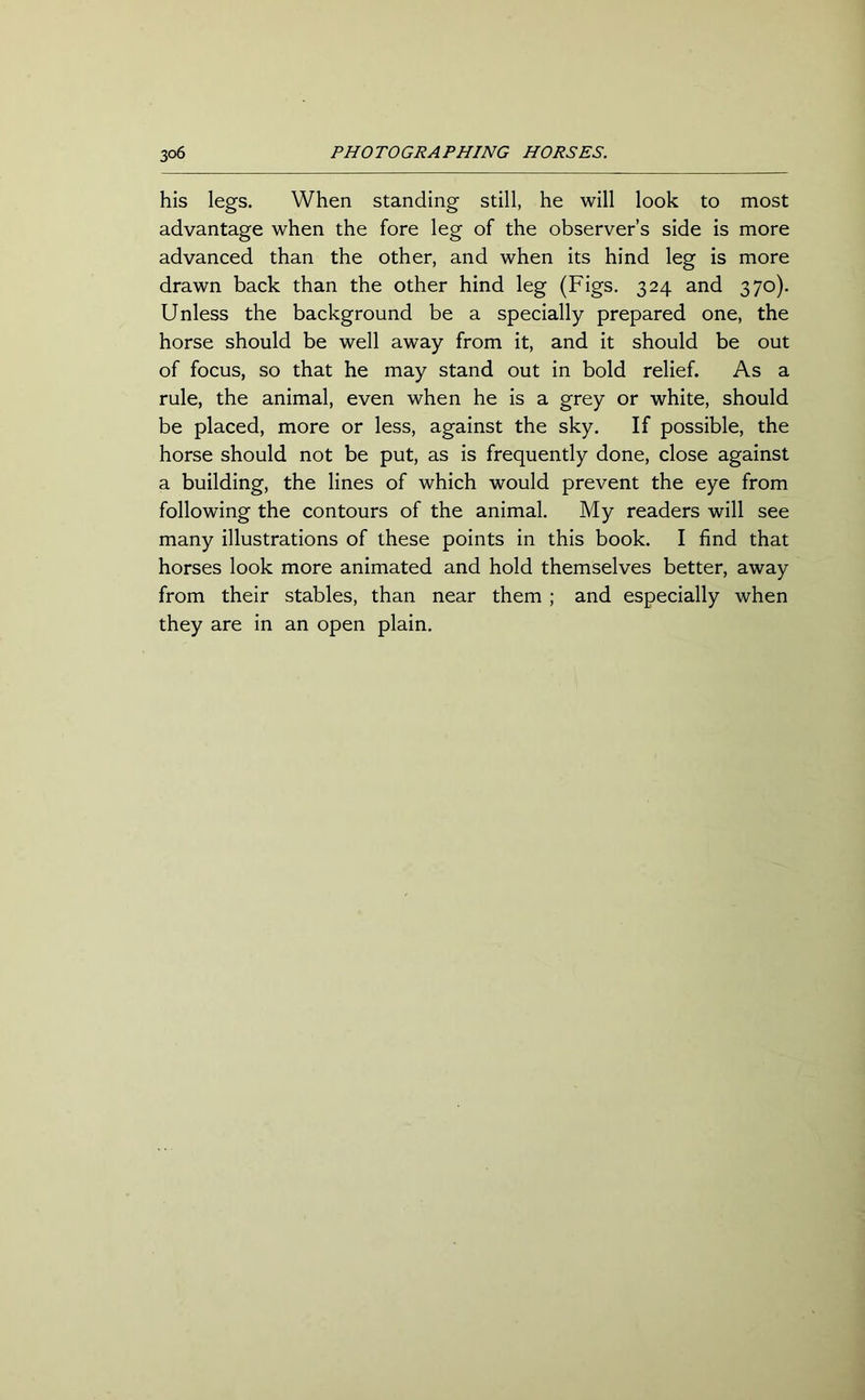 3°6 PHOTOGRAPHING HORSES. his legs. When standing still, he will look to most advantage when the fore leg of the observer’s side is more advanced than the other, and when its hind leg is more drawn back than the other hind leg (Figs. 324 and 370). Unless the background be a specially prepared one, the horse should be well away from it, and it should be out of focus, so that he may stand out in bold relief. As a rule, the animal, even when he is a grey or white, should be placed, more or less, against the sky. If possible, the horse should not be put, as is frequently done, close against a building, the lines of which would prevent the eye from following the contours of the animal. My readers will see many illustrations of these points in this book. I find that horses look more animated and hold themselves better, away from their stables, than near them ; and especially when they are in an open plain.