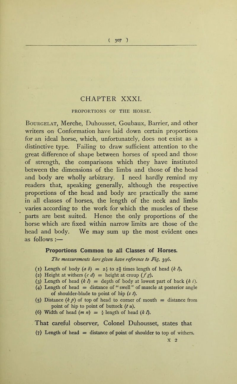 ( 3 °7 ) CHAPTER XXXI. PROPORTIONS OF THE HORSE. Bourgelat, Merche, Duhousset, Goubaux, Barrier, and other writers on Conformation have laid down certain proportions for an ideal horse, which, unfortunately, does not exist as a distinctive type. Failing to draw sufficient attention to the great difference of shape between horses of speed and those of strength, the comparisons which they have instituted between the dimensions of the limbs and those of the head and body are wholly arbitrary. I need hardly remind my readers that, speaking generally, although the respective proportions of the head and body are practically the same in all classes of horses, the length of the neck and limbs varies according to the work for which the muscles of these parts are best suited. Hence the only proportions of the horse which are fixed within narrow limits are those of the head and body. We may sum up the most evident ones as follows :— Proportions Common to all Classes of Horses. The measurements here given have referetice to Fig. 396. (1) Length of body (a b) = z\ to 2§ times length of head (k t). (2) Height at withers (c d) = height at croup (f g). (3) Length of head (k l) = depth of body at lowest part of back (h i). (4) Length of head = distance of “ swell” of muscle at posterior angle of shoulder-blade to point of hip (s t). (5) Distance (k p) of top of head to corner of mouth = distance from point of hip to point of buttock (t u). (6) Width of head (m n) = \ length of head (k l). That careful observer, Colonel Duhousset, states that (7) Length of head = distance of point of shoulder to top of withers.