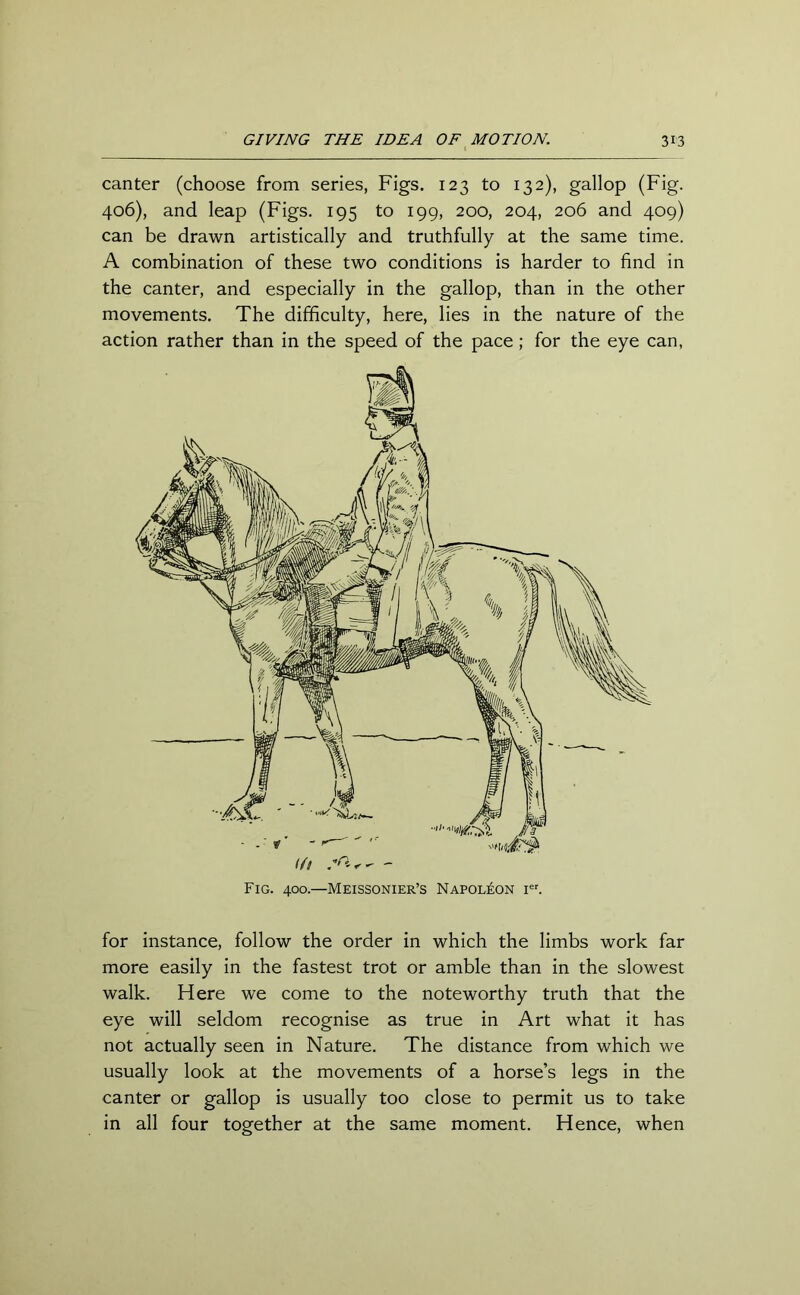 canter (choose from series, Figs. 123 to 132), gallop (Fig. 406), and leap (Figs. 195 to 199, 200, 204, 206 and 409) can be drawn artistically and truthfully at the same time. A combination of these two conditions is harder to find in the canter, and especially in the gallop, than in the other movements. The difficulty, here, lies in the nature of the action rather than in the speed of the pace; for the eye can, Fig. 400.—Meissonier’s Napoleon ier. for instance, follow the order in which the limbs work far more easily in the fastest trot or amble than in the slowest walk. Here we come to the noteworthy truth that the eye will seldom recognise as true in Art what it has not actually seen in Nature. The distance from which we usually look at the movements of a horse’s legs in the canter or gallop is usually too close to permit us to take in all four together at the same moment. Hence, when