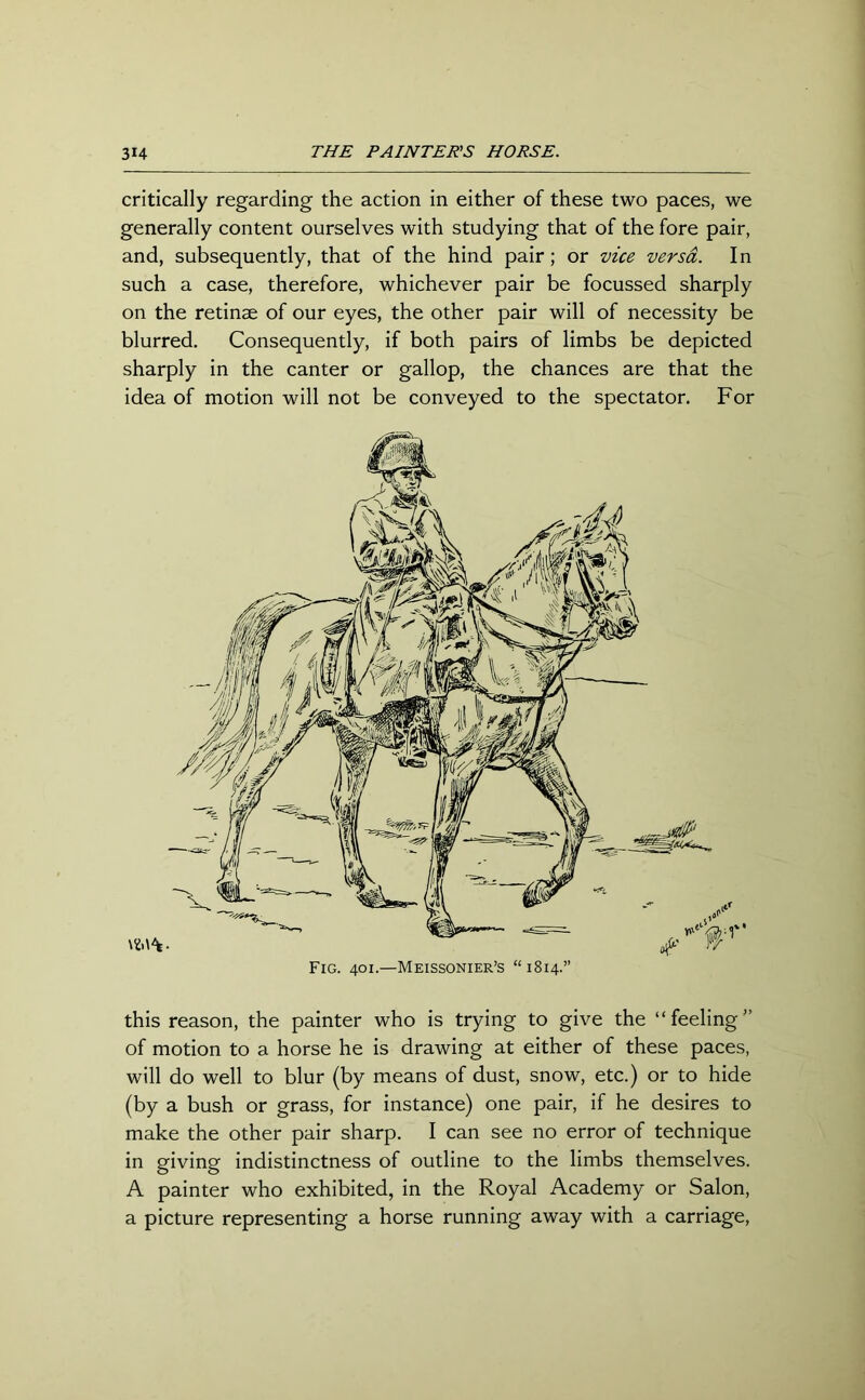 critically regarding the action in either of these two paces, we generally content ourselves with studying that of the fore pair, and, subsequently, that of the hind pair ; or vice versa. In such a case, therefore, whichever pair be focussed sharply on the retinae of our eyes, the other pair will of necessity be blurred. Consequently, if both pairs of limbs be depicted sharply in the canter or gallop, the chances are that the idea of motion will not be conveyed to the spectator. For this reason, the painter who is trying to give the “feeling” of motion to a horse he is drawing at either of these paces, will do well to blur (by means of dust, snow, etc.) or to hide (by a bush or grass, for instance) one pair, if he desires to make the other pair sharp. I can see no error of technique in giving indistinctness of outline to the limbs themselves. A painter who exhibited, in the Royal Academy or Salon, a picture representing a horse running away with a carriage,