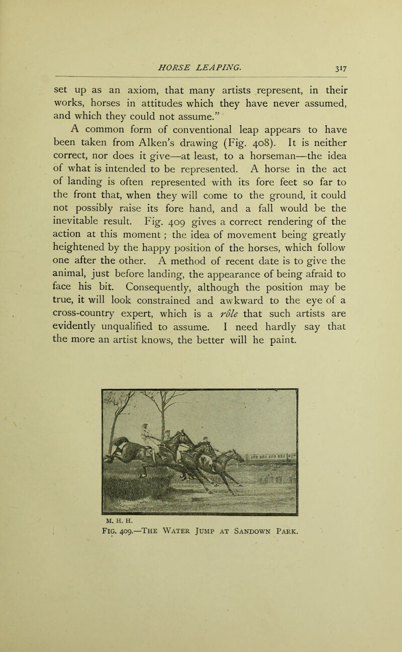 31? set up as an axiom, that many artists represent, in their works, horses in attitudes which they have never assumed, and which they could not assume.” A common form of conventional leap appears to have been taken from Aiken’s drawing (Fig. 408). It is neither correct, nor does it give—at least, to a horseman—the idea of what is intended to be represented. A horse in the act of landing is often represented with its fore feet so far to the front that, when they will come to the ground, it could not possibly raise its fore hand, and a fall would be the inevitable result. Fig. 409 gives a correct rendering of the action at this moment ; the idea of movement being greatly heightened by the happy position of the horses, which follow one after the other. A method of recent date is to give the animal, just before landing, the appearance of being afraid to face his bit. Consequently, although the position may be true, it will look constrained and awkward to the eye of a cross-country expert, which is a role that such artists are evidently unqualified to assume. I need hardly say that the more an artist knows, the better will he paint. M. H. H. Fig. 409.—The Water Jump at Sandown Park.