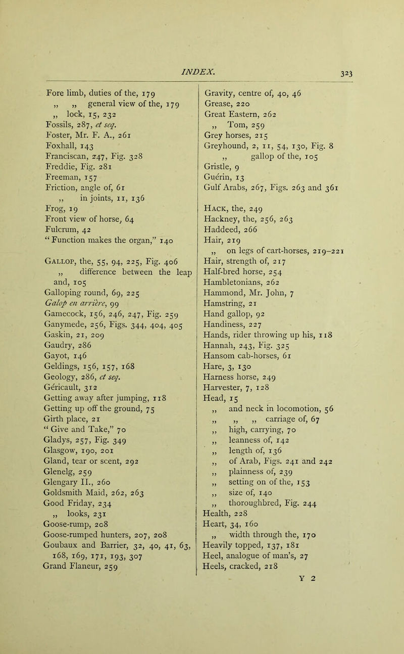 Fore limb, duties of the, 179 „ „ general view of the, 179 „ lock, 15, 232 Fossils, 287, et scq. Foster, Mr. F. A., 261 Foxhall, 143 Franciscan, 247, Fig. 328 Freddie, Fig. 281 Freeman, 157 Friction, angle of, 6r ,, in joints, n, 136 Frog, 19 Front view of horse, 64 Fulcrum, 42 “Function makes the organ,” 140 Gallop, the, 55, 94, 225, Fig. 406 „ difference between the leap and, 105 Galloping round, 69, 225 Galop en arriere, 99 Gamecock, 156, 246, 247, Fig. 259 Ganymede, 256, Figs. 344, 404, 405 Gaskin, 21, 209 Gaudry, 286 Gayot, 146 Geldings, 156, 157, 168 Geology, 286, ct seq. Gdricault, 312 Getting away after jumping, 118 Getting up off the ground, 75 Girth place, 21 “ Give and Take,” 70 Gladys, 257, Fig. 349 Glasgow, 190, 201 Gland, tear or scent, 292 Glenelg, 259 Glengary II., 260 Goldsmith Maid, 262, 263 Good Friday, 234 „ looks, 231 Goose-rump, 208 Goose-rumped hunters, 207, 208 Goubaux and Barrier, 32, 40, 41, 63, 168, 169, 171, 193, 307 Grand Flaneur, 259 Gravity, centre of, 40, 46 Grease, 220 Great Eastern, 262 „ Tom, 259 Grey horses, 215 Greyhound, 2, it, 54, 130, Fig. 8 ,, gallop of the, 105 Gristle, 9 Guerin, 13 Gulf Arabs, 267, Figs. 263 and 361 Hack, the, 249 Hackney, the, 256, 263 Haddeed, 266 Hair, 219 „ on legs of cart-horses, 219-221 Hair, strength of, 217 Half-bred horse, 254 Hambletonians, 262 Hammond, Mr. John, 7 Hamstring, 21 Hand gallop, 92 Handiness, 227 Hands, rider throwing up his, 118 Hannah, 243, Fig. 325 Hansom cab-horses, 61 Hare, 3, 130 Harness horse, 249 Harvester, 7, 128 Head, 15 ,, and neck in locomotion, 56 „ „ „ carriage of, 67 „ high, carrying, 70 ,, leanness of, 142 „ length of, 136 ,, of Arab, Figs. 241 and 242 ,, plainness of, 239 ,, setting on of the, 153 ,, size of, 140 ,, thoroughbred, Fig. 244 Health, 228 Heart, 34, 160 ,, width through the, 170 Heavily topped, 137, 181 Heel, analogue of man’s, 27 Heels, cracked, 218 Y 2