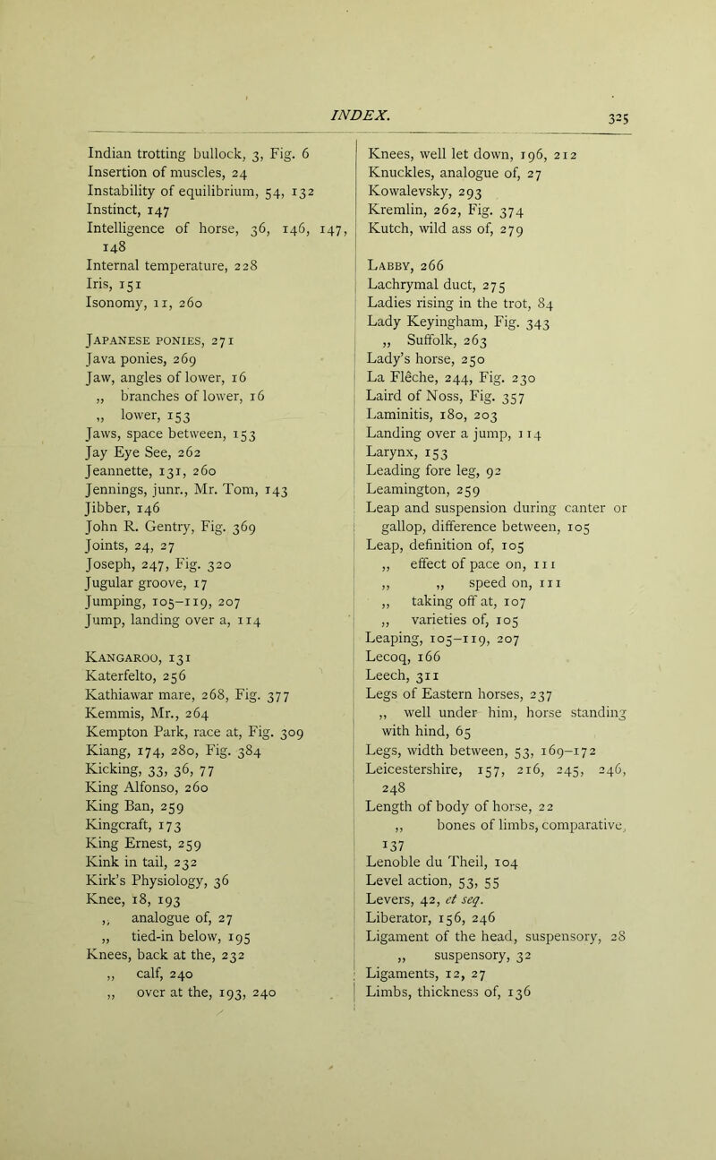 Indian trotting bullock, 3, Fig. 6 Insertion of muscles, 24 Instability of equilibrium, 54, 132 Instinct, 147 Intelligence of horse, 36, 146, 147, 148 Internal temperature, 228 Iris, 151 Isonomy, 11, 260 Japanese ponies, 271 Java ponies, 269 Jaw, angles of lower, 16 „ branches of lower, 16 „ lower, 153 Jaws, space between, 153 Jay Eye See, 262 Jeannette, 131, 260 Jennings, junr., Mr. Tom, 143 Jibber, 146 John R. Gentry, Fig. 369 Joints, 24, 27 Joseph, 247, Fig. 320 Jugular groove, 17 Jumping, 105-119, 207 Jump, landing over a, 114 Kangaroo, 13 i Katerfelto, 256 Kathiawar mare, 268, Fig. 377 Kemmis, Mr., 264 Kempton Park, race at, Fig. 309 Kiang, 174, 280, Fig. 384 Kicking, 33, 36, 77 King Alfonso, 260 King Ban, 259 Kingcraft, 173 King Ernest, 259 Kink in tail, 232 Kirk’s Physiology, 36 Knee, 18, 193 ,, analogue of, 27 „ tied-in below, 195 Knees, back at the, 232 ,, calf, 240 „ over at the, 193, 240 Knees, well let down, 196, 212 Knuckles, analogue of, 27 Ivowalevsky, 293 Kremlin, 262, Fig. 374 Kutch, wild ass of, 279 Labby, 266 Lachrymal duct, 275 Ladies rising in the trot, 84 Lady Keyingham, Fig. 343 ,, Suffolk, 263 Lady’s horse, 250 La FISche, 244, Fig. 230 Laird of Noss, Fig. 357 Laminitis, 180, 203 Landing over a jump, 114 Larynx, 153 Leading fore leg, 92 Leamington, 259 Leap and suspension during canter or ! gallop, difference between, 105 Leap, definition of, 105 ,, effect of pace on, in ,, ,, speed on, rn ,, taking off at, 107 ,, varieties of, 105 Leaping, 105-119, 207 Lecoq, 166 Leech, 311 Legs of Eastern horses, 237 ,, well under him, horse standing with hind, 65 Legs, width between, 53, 169-172 Leicestershire, 157, 216, 245, 246, 248 Length of body of horse, 22 ,, bones of limbs, comparative, 137 Lenoble du Theil, 104 Level action, 53, 55 Levers, 42, et seq. Liberator, 156, 246 Ligament of the head, suspensory, 28 „ suspensory, 32 : Ligaments, 12, 27 | Limbs, thickness of, 136