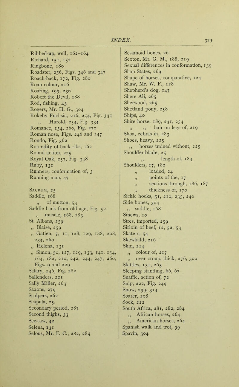 Ribbed-up, well, 162-164 Richard, 151, 152 Ringbone, 180 Roadster, 256, Figs. 346 and 347 Roach-back, 172, Fig. 280 Roan colour, 216 Roaring, 199, 230 Robert the Devil, 188 Rod, fishing, 43 Rogers, Mr. H. G., 304 Rokeby Fuchsia, 216, 254, Fig. 335 „ Harold, 254, Fig. 334 Romance, 154, 260, Fig. 270 Roman nose, Figs. 246 and 247 Rondo, Fig. 362 Rotundity of back ribs, 162 Round action, 225 Royal Oak, 257, Fig. 348 Ruby, 131 Runners, conformation of, 3 Running man, 47 Sacrum, 25 Saddle, 168 ,, of mutton, 53 Saddle back from old age, Fig. 52 ,, muscle, 168, 183 St. Albans, 259 ,, Blaise, 259 ,, Gatien, 7, 11, 128, 129, 188, 208, 234, 260 ,, Helena, 131 „ Simon, 50, 127, 129, 133, 141, 154, 164, 182, 210, 242, 244, 247, 260, Figs. 9 and 229 Salary, 246, Fig. 282 Sallenders, 221 Sally Miller, 263 Saxons, 279 Scalpers, 262 Scapula, 25. Secondary period, 287 Second thighs, 33 See-saw, 42 Selena, 131 Selous, Mr. F. C., 282, 284 Sesamoid bones, 26 Sexton, Mr. G. M., 188, 219 Sexual differences in conformation, 139 Shan States, 269 Shape of horses, comparative, 124 Shaw, Mr. W. F., 128 Shepherd’s dog, T47 Shere Ali, 265 Sherwood, 265 Shetland pony, 258 Ships, 40 Shire horse, 189, 231, 254 „ „ hair on legs of, 219 Shoa, zebras in, 283 Shoes, heavy, 225 ,, horses trained without, 225 Shoulder-blade, 25 „ length of, 184 Shoulders, 17, 182 ,, loaded, 24 ,, points of the, 17 ,, sections through, 186, 187 „ thickness of, 170 Sickle hocks, 51, 210, 235, 240 Side bones, 304 ,, saddle, 168 Sinews, 10 Sires, imported, 259 Sirloin of beef, 12, 52, 53 Skaters, 54 Skewbald, 216 Skin, 214 ,, colour of, 217 ,, over croup, thick, 276, 300 Skittles, 131, 263 Sleeping standing, 66, 67 Snaffle, action of, 72 Snip, 222, Fig. 249 Snow, 299, 314 Soarer, 208 Sock, 222 South Africa, 281, 282, 284 ,, African horses, 264 ,, American horses, 264 Spanish walk and trot, 99 Spavin, 304