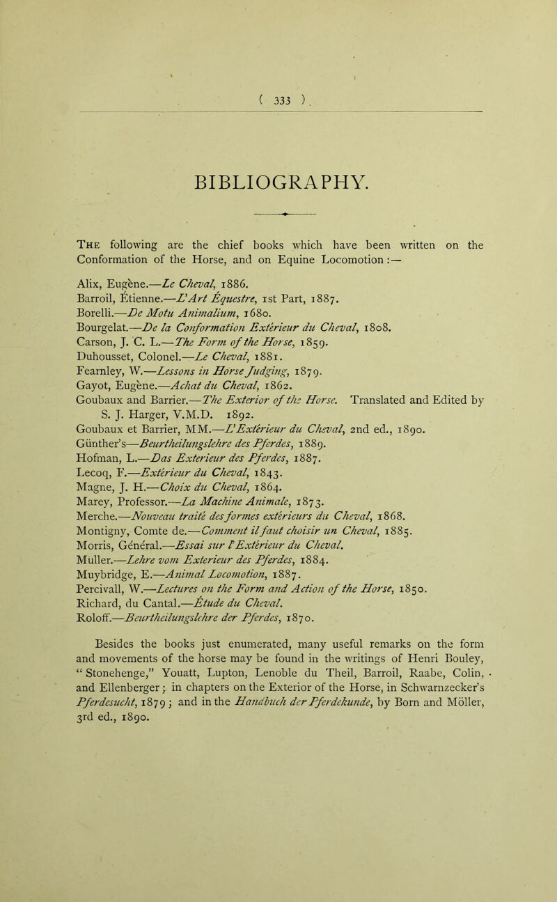 BIBLIOGRAPHY. The following are the chief books which have been written on the Conformation of the Horse, and on Equine Locomotion :— Alix, Eugene.—Le Cheval, 1886. Barroil, Etienne.—L'Art Equestre, 1st Part, 1887. Borelli.—De Motu Aniinalium, 1680. Bourgelat.—De la Conformation Exterieur du Cheval, 1808. Carson, J. C. L.—The Form of the Horse, 1859. Duhousset, Colonel.—Le Cheval, 1881. Fearnley, W.—Lessons in Horse Judging, 1879. Gayot, Eugene.—Achat du Cheval, 1862. Goubaux and Barrier.—The Exterior of the Horse. Translated and Edited by S. J. Harger, V.M.D. 1892. Goubaux et Barrier, MM.—H Exterieur du Cheval, 2nd ed., 1890. Gunther’s—Beurtheilungslehre des Pferdes, 1889. Hofman, L.—Das Exterieur des Pferdes, 1887. Lecoq, F.—Exterieur du Cheval, 1843. Magne, J. H.—Choix du Cheval, 1864. Marey, Professor.—La Machine Animale, 1873. Merche.—Nouveau traite des formes exterieurs du Cheval, 1868. Montigny, Comte de.—Comment ilfaut choisir un Cheval, 1885. Morris, General.—Essai sur 1 Exterieur du Cheval. Muller.—Lehre vom Exterieur des Pferdes, 1884. Muybridge, E.—Animal Locomotion, 1887. Percivall, W.—Lectures on the Form and Action of the Horse, 1850. Richard, du Cantal.—Etude du Cheval. Roloff.—Beurtheilungslehre der Pferdes, 1870. Besides the books just enumerated, many useful remarks on the form and movements of the horse may be found in the writings of Henri Bouley, “ Stonehenge,” Youatt, Lupton, Lenoble du Theil, Barroil, Raabe, Colin, and Ellenberger; in chapters on the Exterior of the Horse, in Schwarnzecker’s Pferdesucht, 1879; and in the Handbuch dcr Pferdckunde, by Born and M oiler, 3rd ed., 1890.