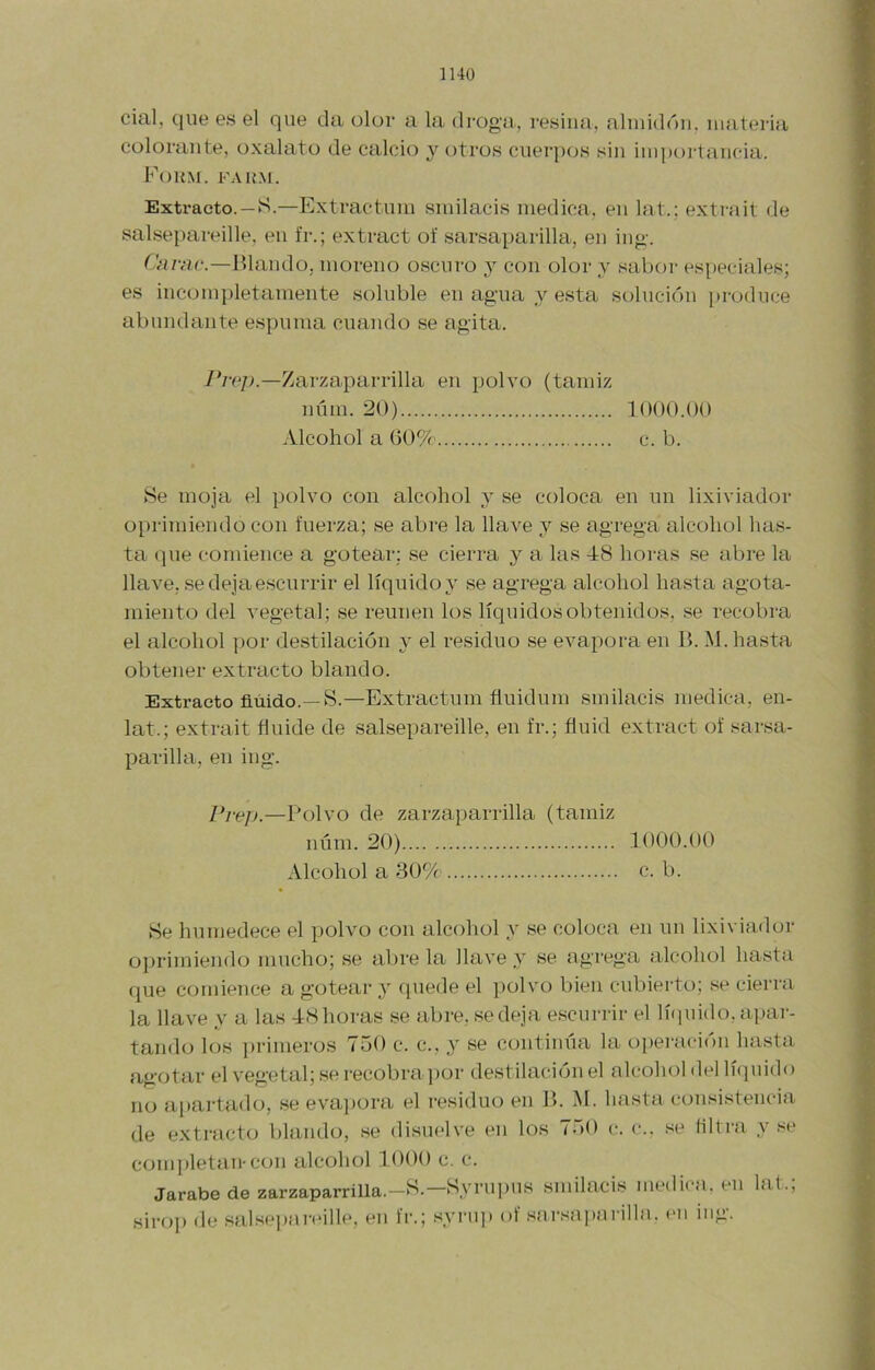 lUO cial, que es el que da olor a la di'oga, resina, almidón, materia colorante, oxalato de calcio y otros cuerpos sin importancia. Foum. fak.m. Extracto. —S.—Extractum smilacis medica, en lat.; extrait de salsepareille, en fr.; extract of sarsaparilla, en ing. Carac.—Fiando, moreno oscuro y con olor y sabor especiales; es incompletamente soluble en agua y esta solución produce abundante espuma cuando se agita. /Vc/n—Zarzaparrilla en polvo (tamiz núm. 20) 1000.00 Alcohol a V)0% c. b. Se moja el polvo con alcohol y se coloca en un lixiviado!- oprimiendo con fuerza; se abre la llave y se agrega alcohol has- ta (]ue comience a gotear; se cierra y a las 48 hoi-as se abre la llave, se deja escurrir el líquido y se agrega alcohol hasta agota- miento del vegetal; se reúnen los líquidos obtenidos, .se recobrti el alcohol ])or destilación 3' el residuo se evapora en B. M. hasta obtener extracto blando. Extracto fluido.—8.—Extractum fluidum smilacis medica, en- lat.; extrait fluide de salsepareille, en fr.; fluid extract of sarsa- parilla, en ing. Pre]).—Polvo de zarzaparrilla (tamiz núm. 20) 1000.00 Alcohol a 30% c. b. Se humedece el polvo con alcohol y se coloca en un lixiviado!- oprimiendo mucho; se abre la llave y se agrega alcohol hasta que comience a gotear 3' quede el polvo bien cubierto; se cierra la llave y a las 48 horas se abre, se deja e.scurrir el Inpiido, apar- tando los ])i-imeros 750 c. c., y se continúa la operación hasta agotar el vegetal; se recobra por destilación el alcohol del lúpiido no ai)artado, .se evai)ora el residuo en B. M. hasta consistencia de extracto blando, se di.suelve en los 750 c-. (-.. se filtra y se comj)letan-con alcohol 1.000 c. c. Jarabe de zarzaparrilla.—S.—S3’rupus smilacis medi(-a. en hit. sirop de salsepar(>ille, en fr.; syru]) of .sarsa])arilla. cu mg.