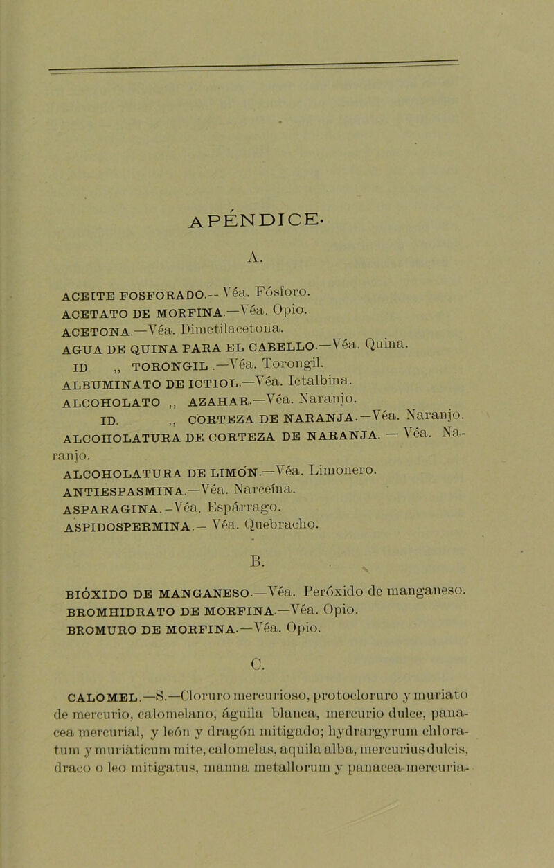APENDICE. A. ACEITE FOSFORADO.—Véa. FÓsforo. ACETATO DE MORFINA.—Véa. Opio. ACETONA.—Véa. Dimetilacetona. AGUA DE QUINA PARA EL CABELLO.—V éa. Quina. ID. „ TORONGIL .—Véa. Torougil. ALBUMINATO DE ICTIOL.—Véa. Ictalbiua. ALCOHOLATO „ AZAHAR.—Véa. Naranjo. ID. CORTEZA DE NARANJA.—Véa. Naranjo. ALCOHOLATURA DE CORTEZA DE NARANJA. — Véa. Na- ranjo. ALCOHOLATURA DE LIMON.—Véa. Limonero. ANTIESPASMINA.—Véa. Narceína. ASPARAGINA. -Véa. Espárrago. ASPIDOSPERMINA.- Véa. Quebracho. B. BIÓXIDO DE MANGANESO.—Véa. Peróxido de manganeso. BROMHIDRATO DE MORFINA—Véa. Opio. BROMURO DE MORFINA. —Véa. Opio. c. CALOMEL.—H.—Cloruro mercnrioso, protoelornro y muriato de mercurio, calomelano, águila blanca, mercurio dulce, pana- cea mercurial, y león y dragón mitigado; liydrargyrum chlora- tum y muriáticum mite, calomelas, aquila alba, mercuriusdulcis, draco o leo rnitigatus, maima rnetalUn’um y panacea niorcuria-