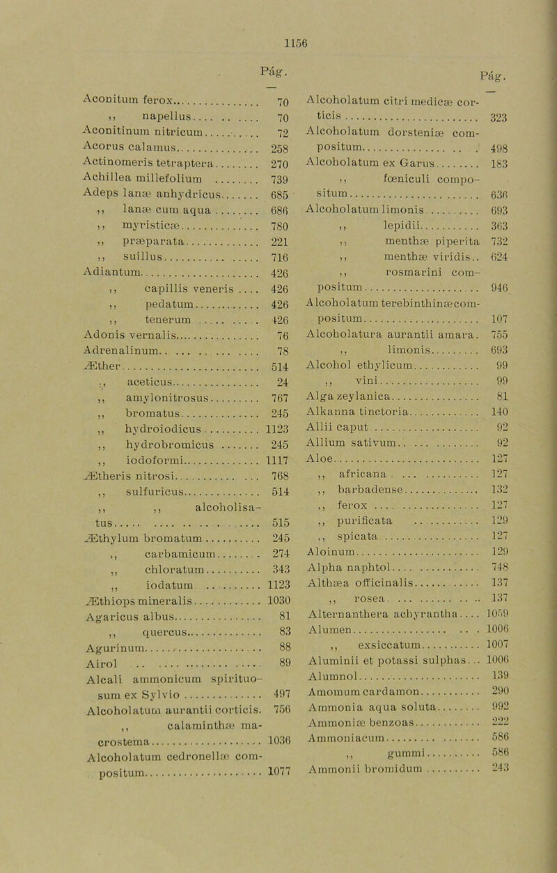 Piig. Pág. Aconitum ferox 70 Alcoholatum citvi medlcae cor- ), napellus 70 ticis 323 Aconitlnum nitricuin... 72 Alcoholatum dorstenise com- Acorus cal amus 258 positum 498 Actinomeris tetraptera 270 Alcoholatum ex Garus 183 Achillea millefolium .. 739 ), foeniculi compo- Adeps lanas anhydricus.. 685 situm 636 ,, lanas cum aqua 686 Alcoholatum 1 i monis 693 ,, my vistiese 780 ,, lepidii 363 ,, prseparata 221 ,, menthse piperita 732 suillus 716 ,, menthse viridis.. 624 Adiantum 426 ,, rosmarini com- ,, capillis venevis .... 426 positum 946 ,, pedatum 426 Alcoholatum terebinthinsecom- ,, tenerum 426 positum 107 Adonis vernalis 76 Alcoholatura aurantii amara. 755 Adrenalinum 78 limonis 693 ^thev 514 Alcohol ethylicum 99 ., aceticus 24 )! vini 99 767 Alíra zeylanica 81 ,, bromatus 245 Alkanna tinctoria 140 ,, hydroiodicus 1123 Allii caput 92 ,, hydvobromicus 245 Alliura sativum 92 ,, iodoformi 1117 Aloe 127 768 ,, africana 127 ,, sulfuricus 514 ,, barbadense 132 ,, ,, alcoholisa- ,, ferox 127 515 purificata 129 ^thylum bromatum 245 ,, spicata 127 ,, carbamicum 274 Aloinum 129 ,, chloratum 343 Alpha naphtol 748 „ iodatuin 1123 Althsea officinalis 137 .^thioiJS minevalis 1030 ,, rosea 137 Agaricus albus 81 Alternanthera achyrantha 1059 ,, quercus 83 Aluraen 1006 Agurinum 88 ,, exsiccatum 1007 Airol 89 Aluminii et potassi sulphas... 1006 Alcali ammonicuin spivituo- Alumnol 139 sum ex Sylvio 497 Amomum cardamon 290 Alcoholaturn auvantii corticis. 756 Ammonia aqua soluta 992 ,, calaminthai ma- Ammonise benzoas 222 crostema 1036 Ammoniacum 586 Alcoholatum cedvonelkc com- ,, gummi 586 positum 1077 Ammonii bromidum 243
