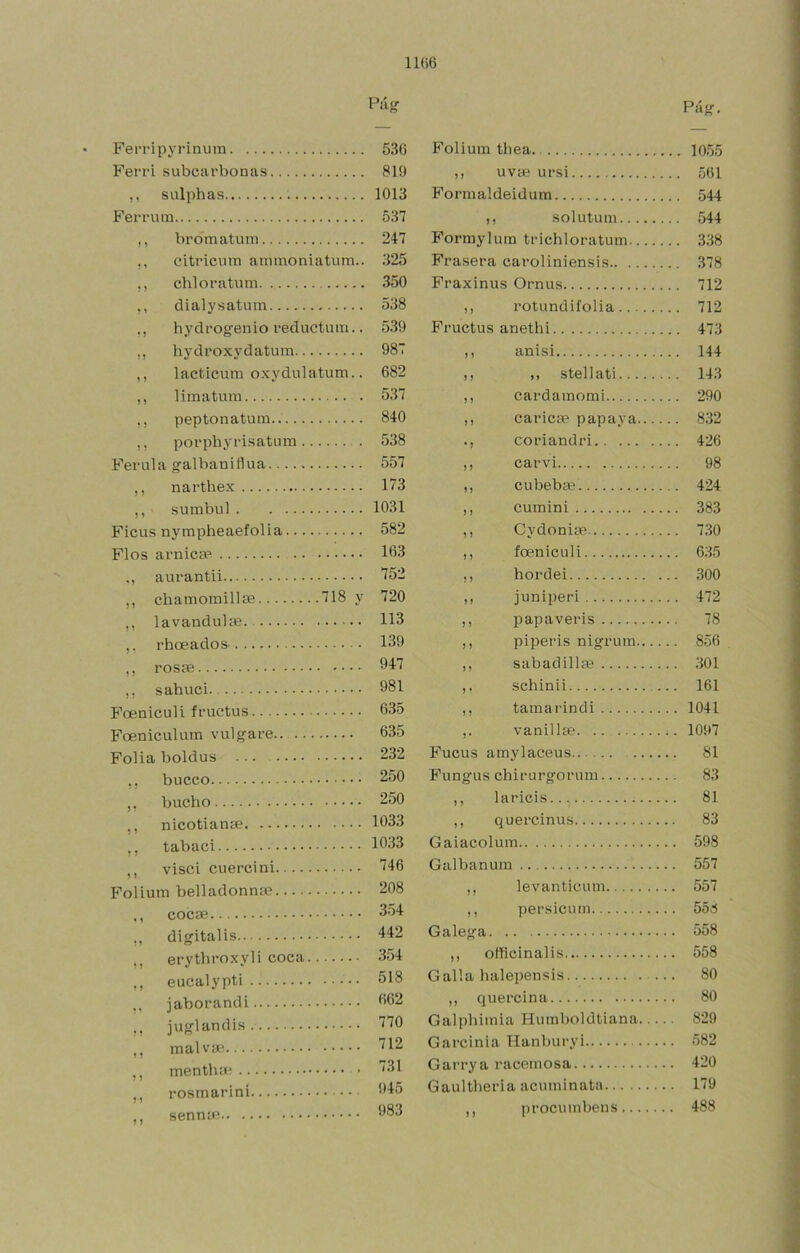 11()6 Fei'ripyrinum Feri’i subcarbonas sulphas Ferrum ,, bromatum ,, citricum ammoniatum.. ,, chloratum ,, dialysatum ,, hydi'ogenio reductum.. ,, hydroxydatum ,, lacticum oxydulatum.. ,, limatura ,, peptonatum ,, poi’phyrisatum Férula galbaniflua ,, narthex ,, sumbul Ficus nympheaefolia Flos arnicsp aurantii ,, chamoraillíe 718 y ,, lavandulce. ,, rhoeados ,, ,, sahuci Foeniculi fructus Foeniculum vulgare.. Folia boldus ,, buceo ,, bucho ,, nicotianae ,, tabaci ,, visci cuercini Folium belladonnse COCíE ,, digitalis ,, erythroxyli coca ,, eucalypti jaborandi juglandis ,, malvíe ,, mentha; ,, rosmarini ,, Pág. Folium tbea 1055 ,, uvíB ursi 561 Formaldeidum 544 ,, solutum 544 Formylum trichloratum 338 Frasera caroliniensis 378 Fraxinus Ornus 712 ,, rotundifolia 712 Fructus anethi 473 ,, anisi 144 ,, ,, stellati 143 ,, cardamomi 290 ,, caricíe papaya 832 coriandri 426 ,, carvi 98 ,, cubebee 424 ,, cumini 383 ,, Cydoniae 730 ,, foeniculi 635 ,, hordei 300 ,, juniperi 472 ,, papaveris 78 ,, piperis nigrum 856 ,, sabadilla? 301 schinii 161 ,, tamarindi 1041 vanillfe 1097 Fucus amylaceus 81 Fungus chirurgorum 83 ,, laricis 81 ,, quercinus 83 Gaiacolum 598 Galbanura 557 ,, levanticum 557 ,, persicum 55d Galega 558 ,, officinalis 558 Galla halepensis 80 ,, quercina 80 Galphimia Humboldtiana 829 Garcinia Hanburyi 582 Garrya racemosa 420 Gaultheria acuminata 179 ,, procumbens 488 Pág 536 819 1013 537 247 325 350 538 539 987 682 537 840 538 557 173 1031 582 163 752 720 113 139 947 981 635 635 232 250 250 1033 1033 746 208 354 442 354 518 662 770 712 731 945 983