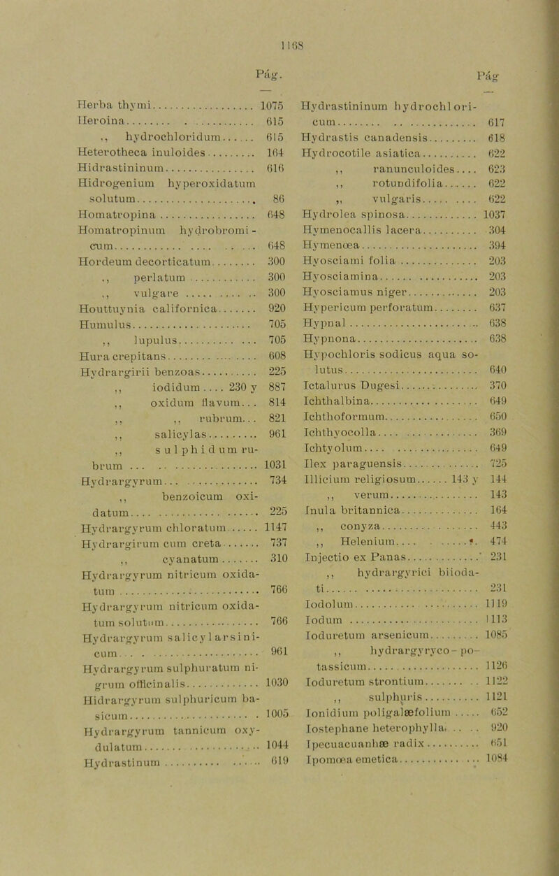 11(58 Pii»'. ílerba thymi ]07ó lleroina 615 hydrochloridum 615 Heterotheca inuloides 164 Hidi’astininum 616 Hidi’Ogeniuiii hypei'oxidatum solutum 86 Hom atropina 648 Homatropimim hydrobromi - cnm 648 Hordeum decorticatum 800 perl atura 300 ,, vulgare 300 Houttuynia californica 920 Humulus 705 ,, lupulus 705 Hura crepitans 608 Hydrargirii benzoas 225 ,, iodidura .... 230 y 887 ,, oxidura flavum... 814 ,, ,, rubrum... 821 ,, salicylas 961 ,, s u 1 p h i d u m ru- brum 1031 Hydrargyrura... 734 ,, benzoicum oxi- datum 225 Hydrargyrura chloratum 1147 Hydrargirura cura creta 737 ,, cyanatum 310 Hydrargyrura nitricura oxida- tum 766 Hydrargyrura nitricura oxida- tum solutum 766 Hydrargyrura salicy 1 arsini- cum 961 Hydrargyrura sulphuratum ni- gruin ollicinalis 1030 Hidrargyrum sulpburicum ba- sicum lOOu Hydrargyrura tannicuin oxy- dulatuni 1044 Hydrastinum 019 Pág Hydrastininuin bydrochl oiú- cum 617 Hydrastis canadensis 618 Hydrocotile asiatica 622 ,, ranunculoides.... 623 ,, rotundifolia 622 „ vulgaris 622 Hydrolea spinosa 1037 Hymenocallis lacera 304 Hymenoea 394 Hyosciami folia 203 Hyosciamina 203 Hyosciaraus niger 203 Hypericuin perforatum 637 Hypnal 638 Hypnona 638 Hypochloris sodicus aqua so- lutus 640 Ictalurus Dugesi 370 Ichthalbina 649 Ichtboformum 650 Ichthyocolla 369 Ichtyolum 649 Ilex paraguensis 725 Illicium religiosum 143 y 144 ,, verum 143 ínula britannica 164 ,, conyza 443 ,, Helenium •. 474 Injectio ex Panas ' 231 ,, hydrargyrici biioda- ti 231 lodolum 1119 lodum 1113 loduretum arsenicum 1085 ,, hydrai’gyryco-po- tassicum 112(5 loduretum strontium 1122 ,, sulphuris 1121 lonidium poligalsefoliuin 652 lostephane heterophylla 920 Tljecuacuanbse radix (í51 Ipomcr.a emética ... 1084