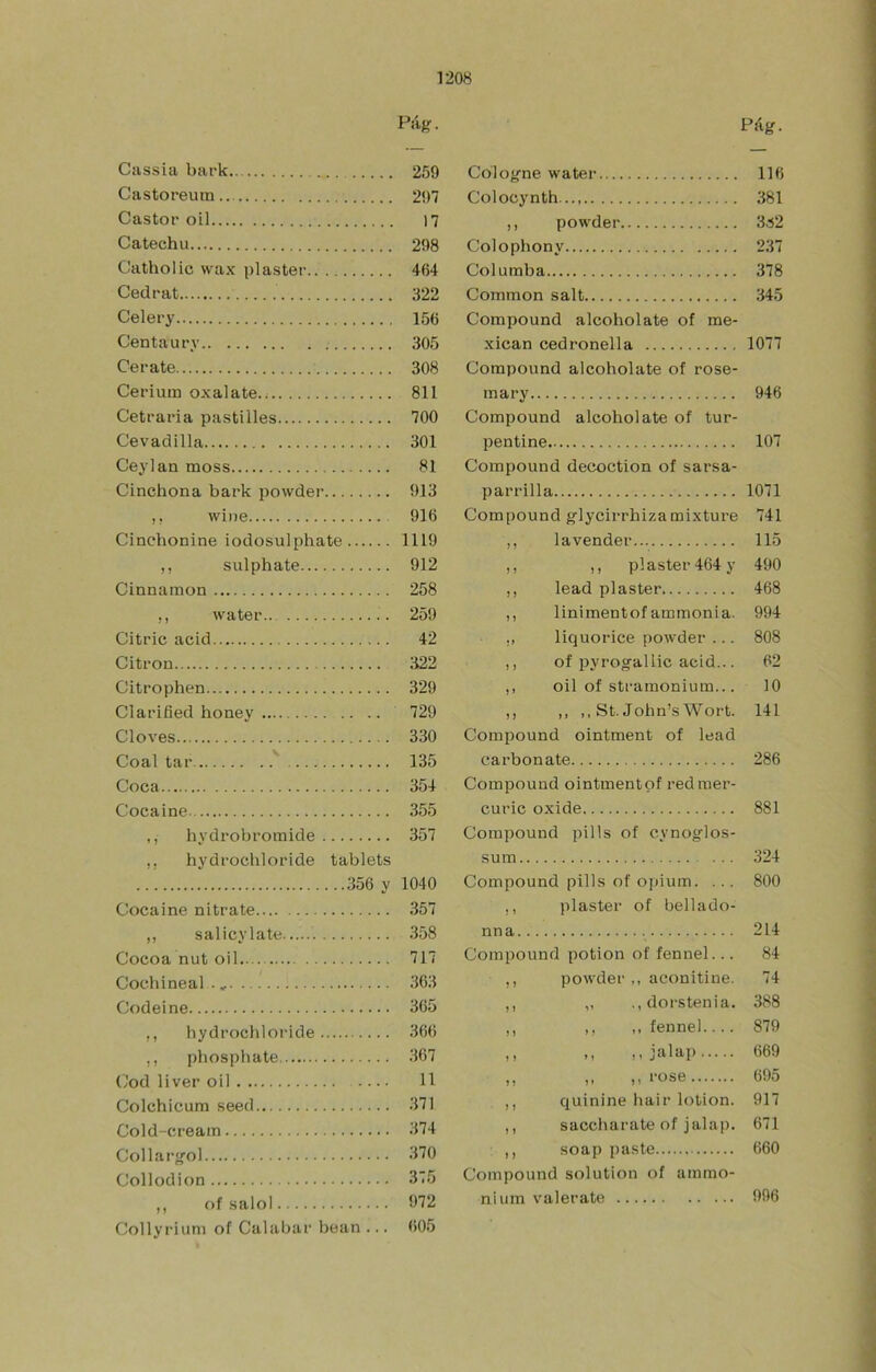 Cíissia bark Castoreum Castor oil Catechu Catholic wax pláster Cedrat Celery Centaury Ce r ate Cerium oxalate.^ Cetraria pastilles Cevadilla Ceylan moss Cinchona bark powder ,, wine Cinchonine iodosulphate ,, sulphate Cinnamon ,, water Citric acid Citrón Citrophen Clarified honey Clores Coal tar ' Coca Cocaine ,, hydrobromide ,, hydrocbloride tablets 356 y Cocaine nitrate ,, salicylate Cocoa nut oil Cochineal ., Codeine ,, hydrocbloride ,, phosphate Cod liver oil Colchicum seed Cold-cream Collar<fol Collodion ,, f)f salol Collyriuni of Cal abar bean ... Pág. Cologne water 116 Colocynth 381 ,, powder 3á2 Colophony 237 Columba 378 Common salt 345 Compound alcohólate of me- xican cedronella 1077 Compound alcohólate of rose- ra ary 946 Compound alcohólate of tur- pentine 107 Compound decoction of sarsa- parrilla 1071 Compound glycirrhizamixture 741 ,, la vender 115 ,, ,, plaster464y 490 ,, lead plaster 468 ,, linimentof ammonia. 994 liquorice powder ... 808 ,, of pyrog'allic acid... 62 ,, oil of stramonium... 10 ,, ,, ,, St. John’s Wort. 141 Compound ointment of lead carbonate 286 Compound ointmentpf redraer- curic oxide 881 Compound pills of cynogflos- sum 324 Compound pills of opium. ... 800 ,, plaster of bellado- nna 214 Compound potion of fennel... 84 ,, powder,, aconitine. 74 ,, „ .,dorstenia. 388 ,, ,, ,, fennel.... 879 ,, Mjíilap 669 ,, ,, ,, rose 695 ,, quinine hair lotion. 917 ,, saccharate ofjalap. 671 ,, soap paste 660 Compound solution of ammo- nium valerate 996 Pág. 259 297 17 298 464 322 156 305 308 811 700 301 81 913 916 1119 912 258 259 42 322 329 729 330 135 354 355 357 1040 357 358 717 363 365 366 367 11 371 374 370 375 972 605