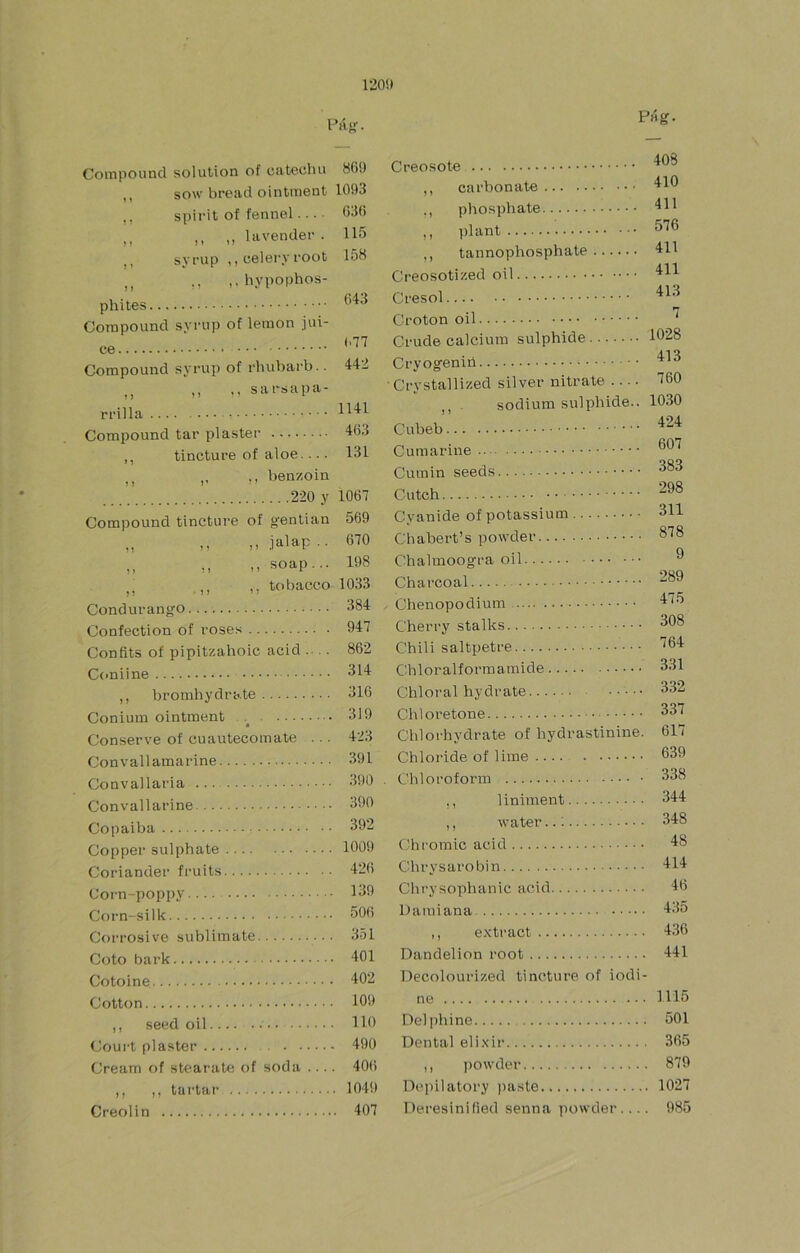 120!> PAg. Pag. CoiTipouncl solution of cateuliu 86!) ,, sow bread ointment 105)3 .. spirit of fennel... 636 ,, n ,, lavender. 115 ,, syrup ,, celer.vroot 158 ,, ,, ,.hypophos- phites Corapound syrup of lemon jui- (>77 ce ‘ Compound syrup of rhubarb.. 442 sarsapa- Compound tar plastee 463 ,, tincture of aloe.... 131 ,, ,, benzoin 220 y 1067 Compound tincture of gentian 569 ,, ,, .ialap.. 670 ,, ,, M soap... 198 ,, ,, tobáceo 1033 Condurango 384 Confection of roses 947 Confits of pipitzahoic acid ... 862 C(>niine 314 ,, broinhydrate 316 Coniuin ointment . 319 Conserve of cuautecomate ... 423 Convallamarine 391 Convallaria 390 Convallarine 390 Copaiba 392 Copper sulphate 1009 Coriander fruits 426 Coim-poppy 139 Corn-silk 506 Corrosivo subí imate 351 Coto bark 401 Cotoine 402 Cotton 109 ,, seed oil 110 Court plaster 490 Cream of stearate of soda .... 406 ,, ,, tartar 104!) Creolin 407 Creosote ,, carbonate ,, phosphate M Plant ,, tannophosphate Creosotized oil Cresol Croton oil Crude calcium sulphide Cryogeniil Crystallized silver nitrate ,, . sodium sulphide.. Cubeb Cumarine Cumin seeds Cutch Cyanide of potassium Chabert’s powder Chalmoogra oil 408 410 411 576 411 411 413 7 1028 413 760 1030 424 607 383 298 311 878 9 Charcoal Chenopodium Alñ Cherry stalks 308 Chili saltpetre Chloralformamide 331 Chloral hydrate 332 Chloretone 337 Chlorhydrate of hydrastinine. 617 Chloi’ide of lime . 639 Chloroforin 338 ,, liniment 344 ,, water..; 348 Chromic acid 48 Cbrysarobin 414 Clirysophanic acid 46 Damiana 435 ,, e.Ktract 436 Dandelion root 441 Decolourized tincture of iodi- ne 1115 Deljibine 501 Dental eli.xii’ 365 ,, powder 879 Dcpilatory pa.ste 1027 Deresinilied senna powder.... 985