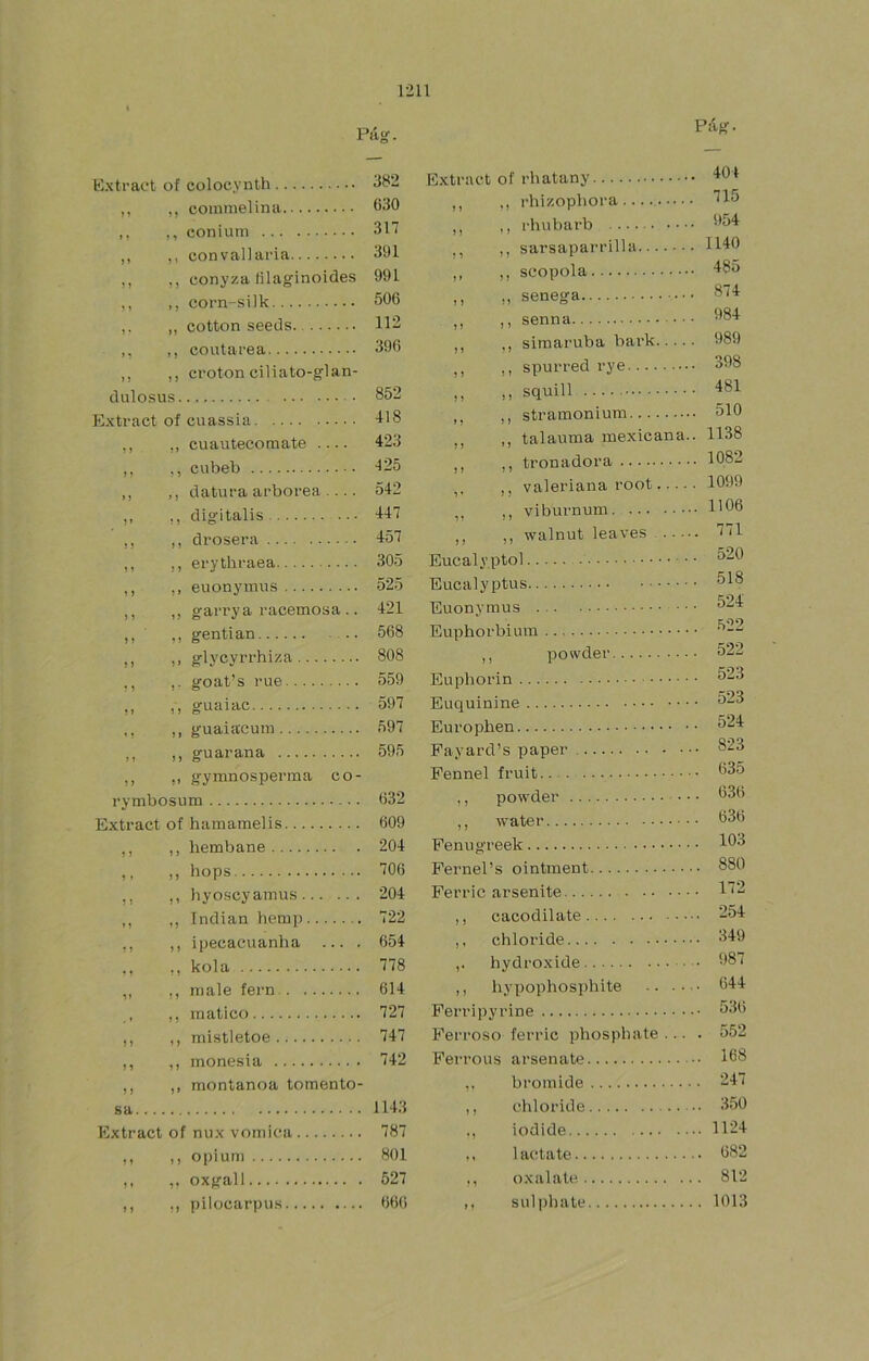 Páíí. Pág. Extraet of colocynlh 382 ,, ,, coinmelina 630 ,, ,, conium 317 ,, ,, con val] aria 301 ,, ,, conyza filaginoides 991 ,, ,, corn-silk 506 ,, cotton seeds 112 ,, ,, coutarea 396 ,, ,, croton ciliato-glan- dulosus 852 Extract of cuassia l'S ,, ,, cuautecomate .... 423 ,, ,, cubeb 125 ,, ,, datura arbórea .... 542 ,, ,, digitalis 447 ,, ,, drosera 457 ,, ,, erythraea 305 ,, ,, euonymus 525 ,, ,, garrya racemosa .. 421 ,, ,, gentian 568 r. glycyrrhiza 808 ,, ,, goat’s rué 559 ,, ,, guaiac 597 ,, ,, guaiaeum 597 ,, ,, guaraña 595 M !> gymnosperma co- rymbosum 632 Extract of hamamelis 609 ,, ,, hembane 204 ,, ,, hops 706 ,, ,, hyoscyamus 204 ,, ,, Indian hemp 722 ,, ,, ipecacuanha ... . 654 ,, ,, kola 778 „ ,, niale fern 614 ,, matico 727 ,, ,, mistletoe 747 ,, ,, monesia 742 ,, ,, montanoa tomento- sa 1143 Extract of nux vómica 787 ,, ,, o|)ium 801 ,, ,, oxgall 527 ,, ,, pilocarpus 666 Extract of rhatany ,, ,, rhizopbora ,, ,, rhubarb 654 ,, ,, sarsaparrilla H40 ,, ,, scopola 185 ,, ,, senega 874 ,, ,, senna 684 ,, ,, siraaruba bark 989 ,, ,, spurred rye 398 ,, ,, squill 481 ,, ,, stramonium 510 ,, ,, talauma mexicana.. 1138 ,, ,, tronadora 1082 ,, ,, valeriana root 1099 ,, ,, viburnum 1'06 ,, ,, walnut leaves 771 Eucaly.ptol ^^6 Eucalyptus. Euonvmus 518 524 Euphorbiura •''-2 ,, powder 522 Euphorin Euquinine Europhen ^24 Payard’s paper 823 Pennel fruit 635 ,, powder 636 ,, water 636 Penugreek 103 Fernel’s ointment 880 Ferric arsenite 12 ,, cacodilate 254 ,, chloride 349 hydroxide 68 i ,, hypophosphite Ferri])yrine 644 ferric phospbate ... . 552 arsenate ... 168 bromide .. 247 chloride ... 350 iodide ... 1124 lactate .. 682 oxalate .. 812 sul))hate .. 1013