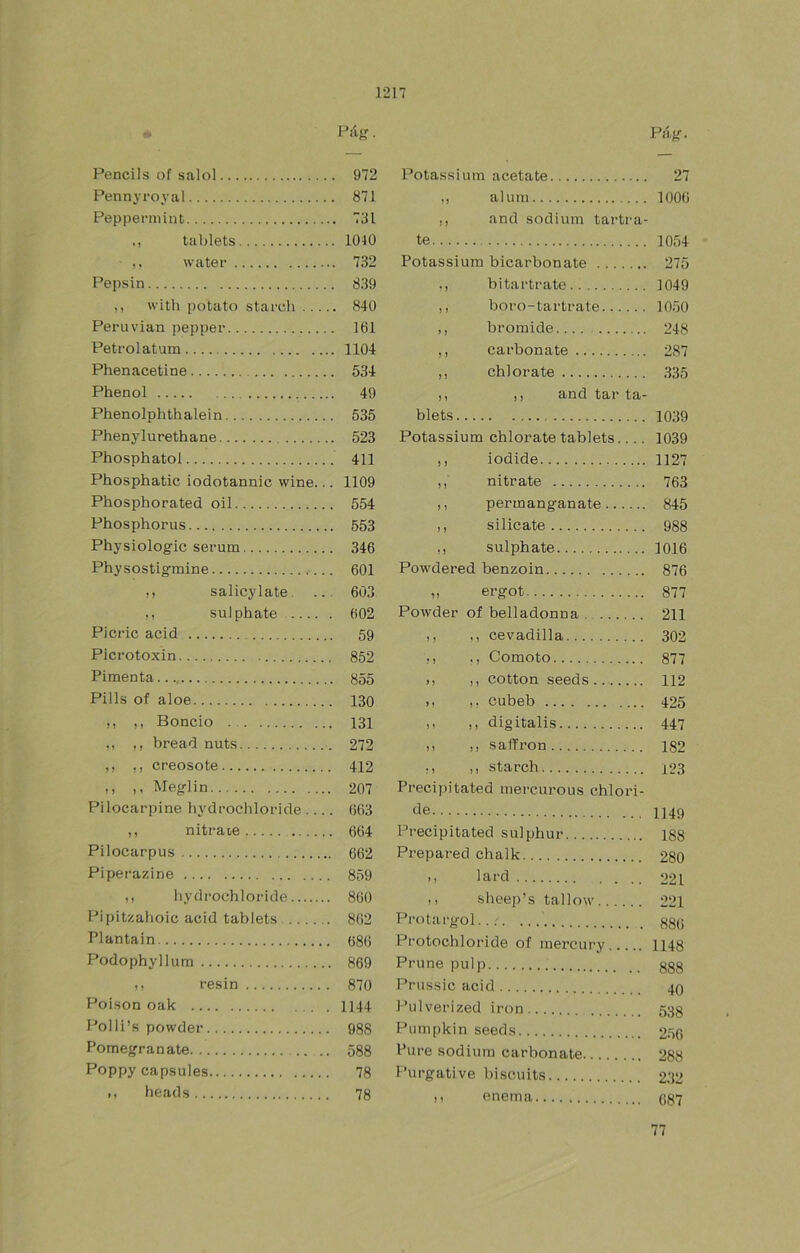 f» Pág. Pencils of salol . 972 Potassium acétate Pennvi’oval . 871 ,, alum Peppermint .. 731 ,, and sodium tartra- M tablets 1040 te water .. 732 Potassium bicarbonato Pepsin . 839 hitar trate with potato starch ... .. 840 ,, boro-tartrate Perúvían pepper . 161 ,, bromide Petrolatum 1104 ,, carbonate Phenacetine . 534 ,, chl orate Phenol 49 ,, ,, and tar ta- Phenolphthalein . 535 blets Phenylurethane . 523 Potassium chlorate tablets.... Phosphatol . 411 ,, iodide Phosphatic iodotannic wine.. . 1109 ,, nitrato Phosphorated oil . 554 ,, permanganate Phosphorus . 553 ,, silicato Physiologic serum . 346 sulphate Physostigfmine . 601 Powdered benzoin ,, salicylate .. . 603 „ ergot ,, suJphate . 602 Powder of belladonna Picric acid ,, nevadilla Picrotoxin . 852 Comoto Pimenta M ,, cotton seeds Pilis of aloe . 130 cubeb ,, ,, Boncio . 131 ,, ,, digitalis ,, ,, bread nuts . 272 ,, ,, safPron ,, creosote . 412 ,, starch ,, ,, Meglin . 207 Precipitated mercurous chlori- Pilocarpine hydrochloride ... . 663 de ) 1 nitrs-iG .., . 664 Precipitated sulphur... . Pilocarpus . 662 Prepared chalk Piperazine . 859 ,, lard ,, hydrochloride . 860 ,, sheep’s tallow Pipitzahoic acid tablets . 862 ProtartJ'ol.... .... Plantain . 686 Protochloride of mercury . Podophyllum . 869 Pruno pulp M resin . 870 Prussic acid Poison oak . 1144 Pulverized iron Polli’s powder . 988 Pumpkin seeds Pomegranate .. . . 588 Puré sodium carbonate Poppy capsules 78 Purgativo biscnit.t: M heads . 78 M enema Páíí- 27 lOOü 1054 275 1049 1050 248 287 335 1039 1039 1127 763 845 988 1016 876 877 211 302 877 112 425 447 182 123 1149 188 280 221 221 88(i 1148 888 40 538 256 288 232 687 77
