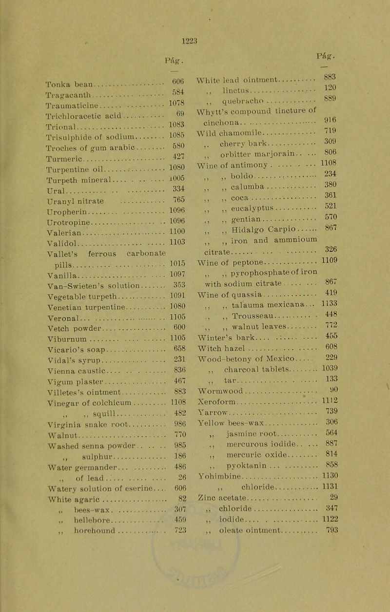 PiíJÍ. Páfí. Tonka Ti’a^aeanth 1'raumaticine Trieliloracetic acid Tfional Trisul{)hide of sodium Troches of gum arabic Turmeric Turpentine oil Turpeth mineral Ural Uranyl nitrate Uropherin Urotropine Valerian Validol Vallet’s ferrous carbonate pills Vanilla Van-Swieten’s solution Vegetable turpeth Venetian turpentine Veronal Vetch powder Viburnum Vicario’s soap Vidal's syrup Vienna caustic Vigum pláster Villetes’s ointment Vinegar of colchicum M squill Virginia snake i'oot W alnut Washed senna powder ,, sulphur Water germander ,, of lead Watery solution of eserine — White agaric bees-wax ,, hellebore ,, horeliound (iO(i 584 1078 m 1083 1085 580 427 1080 j005 334 765 1096 1096 1100 1103 1015 1097 353 1091 1080 1105 600 1105 658 231 836 467 883 1108 482 986 770 985 186 486 26 606 82 307 459 723 White lead ointment ,, linctus ,, quebracho Whytt’s compound tincture of cinchón a Wild charaomile ,, cberry bark 3®^ ,, orbitter marjorain 806 Wine of antimony H08 ,, ,, boldo 234 ,, ,, calumba 380 ,, ,, coca 361 ,, ,, eucalyptus 521 ,, ,, gentian 570 ,, ,, Hidalgo Carpió 867 ,, ,, iron and ammnioum citrate Wine of peptone X ,, pyrophosphateof iron with sodium citrate 861 Wine of quassia ,, ,, talauma mexicana... 1133 ,, Trousseau 448 ,, ,, walnut leaves 772 Winter’s bark ; 455 Witch hazel 608 W’'ood-betony of México 229 ,, charcoal tablets 1039 ,, tar 133 Wornnvood 90 Xeroform H'2 Yarrow 139 Yellow bees-wax 306 ,, jasmine root 564 ,, raercurous iodide 887 ,, mercuric oxide 814 ,, pyoktanin 858 Yohimbine 1130 ,, chloride 1131 Zinc acétate 29 ,, chloride 347 ,, iodide 1122 ,, oleate ointment 793