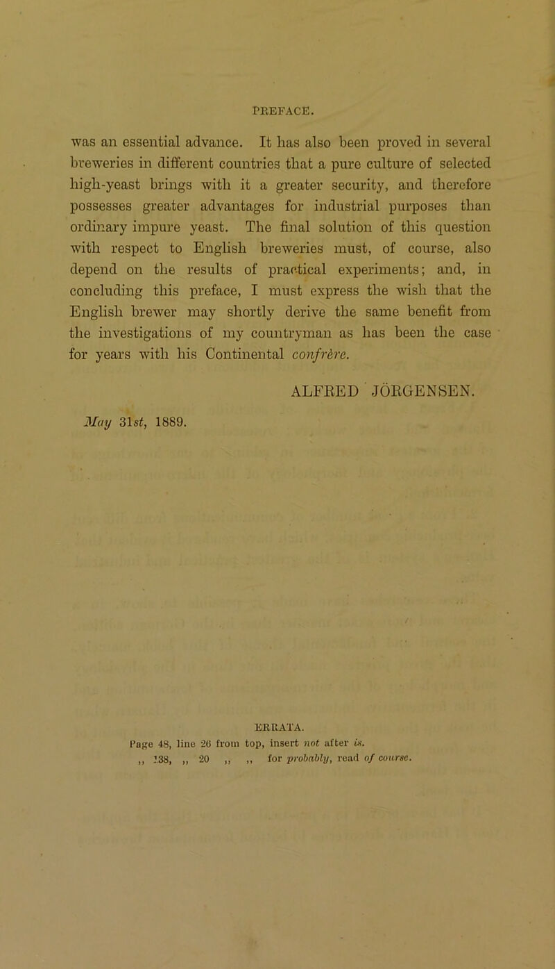 PllEFACE. was an essential advance. It has also been proved in several bveweries in different countries tbat a pure culture of selected bigb-yeast brings witli it a greater security, and therefore possesses greater advantages for industrial purposes than ordinary impure yeast. The final solution of tliis question with respect to English breweries must, of course, also depend on tbe results of practical experiments; and, in concluding tbis preface, I must express tbe wisb tbat tbe Englisb brewer may sbortly derive tbe same benefit from tbe investigations of my countryman as bas been tbe case for years witb bis Continental confrtre. ALFRED JÖRGENSEN. May 31s^, 1889. EKUATA. Page 48, line 20 froiii top, insert not after «f. „ 138, ,, 20 „ ,, for probnbly, read of course.