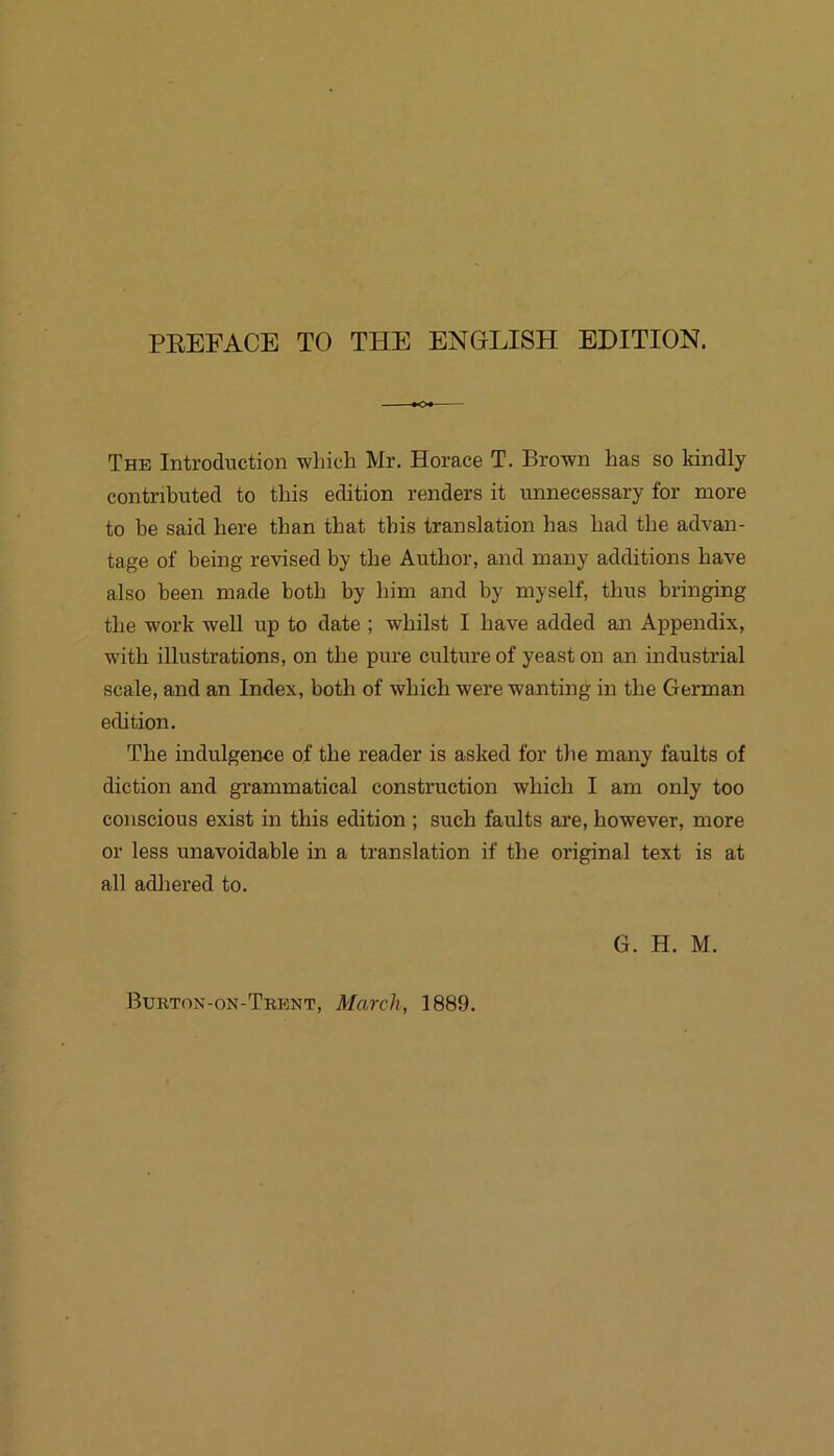 The Introduction wliich Mr. Horace T. Brown has so kindly contnbuted to this edition renders it unnecessary for more to be said here than tbat tbis translation has bad tbe advan- tage of being revised by tbe Autbor, and many additions bave also been made botb by bim and by myself, tbus bringing tbe Work well up to date ; wbilst I bave added an Appendix, witb illustrations, on tbe pure culture of yeast on an industrial scale, and an Index, botb of wbicb were wanting in tbe German edition. Tbe indulgenee of tbe reader is asked for tbe many faults of diction and grammatical construction wbicb I am only too conscious exist in tbis edition ; such faults are, bowever, more or less unavoidable in a translation if tbe original text is at all adbered to. G. H. M. Bukton-on-Tkent, March, 1889.