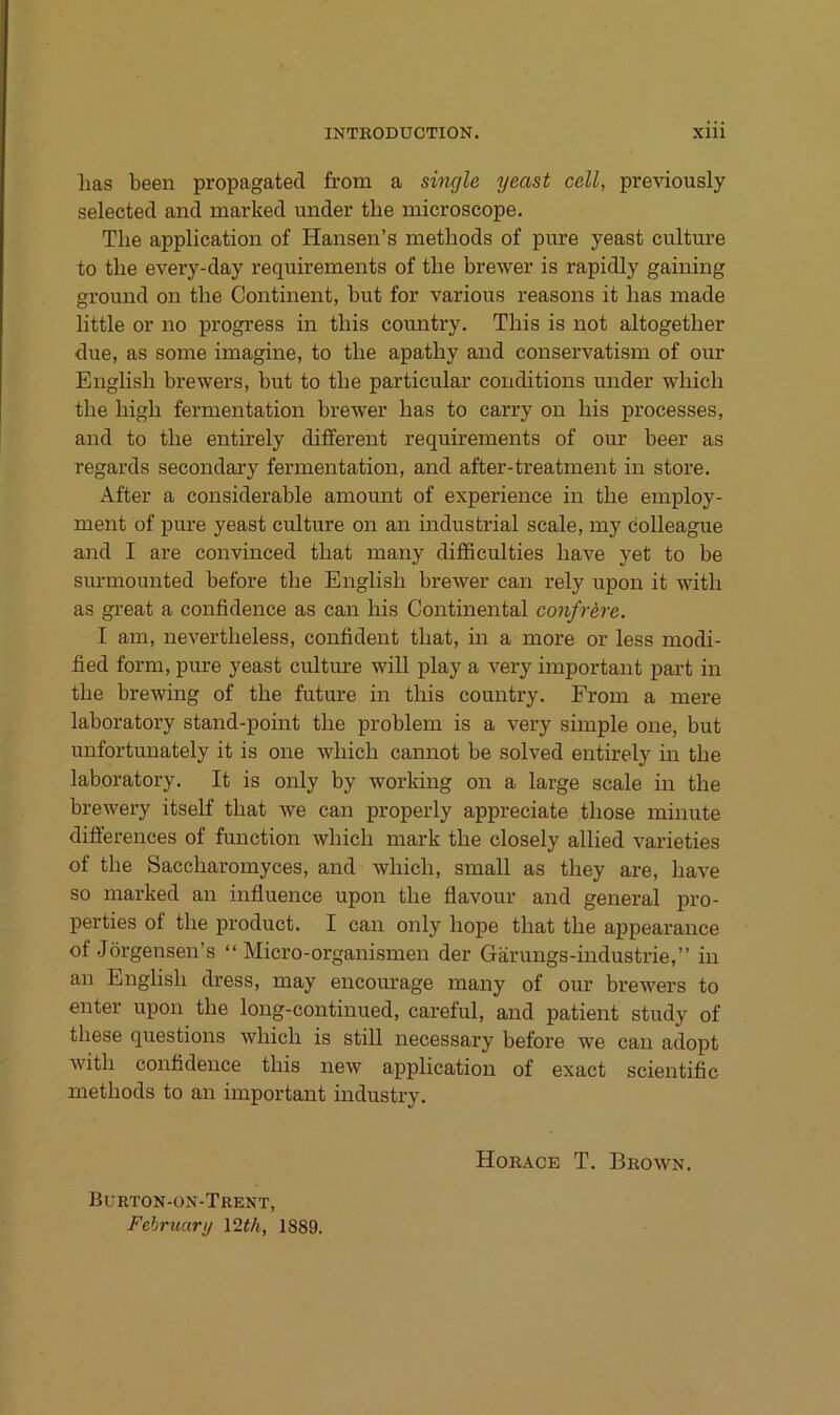 lias been propagatecl from a single yeast cell, previously selected and marked under the inicroscope. The application of Hansen’s methods of pure yeast culture to the every-day requirements of the brewer is rapidly gaining ground on the Continent, but for various reasons it has inade little or no progress in this country. This is not altogether due, as some imagine, to the apathy and conservatism of our English brewers, but to the particular conditions under which the high fermentation brewer has to carry on Ins processes, and to the entirely different requirements of our beer as regards secondary fermentation, and after-treatment in störe. After a considerable amount of experience in the employ- ment of pure yeast culture on an industrial scale, my colleague and I are convinced that many difficulties have yet to be surmounted before the English brewer can rely upon it with as great a confidence as can bis Continental confr&re. I am, nevertheless, confident that, in a more or less modi- fied form, pure yeast culture will play a very important part in the brewing of the future in this country. From a mere laboratory stand-point the problem is a very simple one, but unfortunately it is one which cannot be solved entirely in the laboratory. It is only by working on a large scale in the brewery itself that we can properly appreciate those minute differences of function which mark the closely allied varieties of the Saccharomyces, and which, small as they are, have so marked an influence upon the flavour and general pro- perties of the product. I can only hope that the appearance of .Jörgensen’s “ Micro-organismen der Gärungs-industrie,” in an English dress, may encom-age many of our brewers to enter upon the long-continued, careful, and patient study of these questions which is still necessary before we can adopt with confidence this new application of exact scientific methods to an important industry. Burton-on-Trent, Fehruary \2th, 1889. Horace T. Brown.