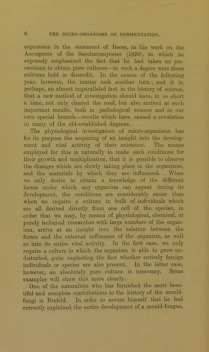 c expression in tlie statement of Eeess, in liis work on the Ascospores of tlie Saccliaromycetes (1870), in wliich he expressly emphasized the fact that he had taken no pre- oautions to obtain pure cultures—to such a degree were these cultures held in discredit. In the course of the foUowing year, however, the matter took another turn; and it is, perhaps, an almost unparalleled fact in the history of Science, that a new method of investigation should have, in so short a time, not only cleared the road, but also arrived at such important results, both in pathological Science and in our own special brauch—results which have caused a revolution in many of the old-established dogmas. The physiological investigation of micro-organisms has for its purpose the acquiring of an insight into the develop- ment and vital activity of their existence. The means employed for this is naturally to make such conditions for their growth and multiplication, that it is possible to observe the changes which are slowly taking place in the organisms, and the materials by which they are influenced. When we only desire to obtain a knowledge of the different forms mider which any organism can appear during its development, the conditions are considerably easier than when we require a culture in bulk of individuals which are all derived directly from one cell of the species, in Order that we may, by means of physiological, Chemical, or purely technical researches with large numbers of the organ- ism, arrive at an insight into the relation between the forms and the external influences of the organism, as well as into its entire vital acti\dty. In the first case, we only require a culture in which the organism is able to grow un- disturbed, quite neglecting the fact whether entirely foreign individuals or species are also present. In the latter case, however, an absolutely pure culture is necessary. Some examples will show this more clearly. One of the naturalists who has fmuiished the most beau- tiful and complete contributions to the history of the mould- fungi is Brefeld. In order to assure himself that he had correctly explained the entire development of a mould-fungus.