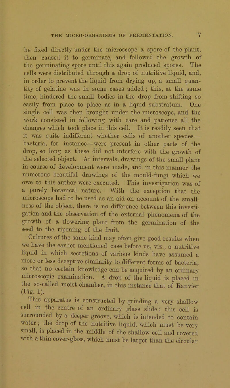 he fixed directly linder the microscope a spore of the plant, then caused it to germinate, and followed the growth of the germinating spore until tliis again produced spores. The cells were distributed through a drop of nutritive liquid, and, in Order to prevent the liquid from drying up, a small quan- tity of gelatine was in some cases added ; this, at the same time, hindered the small bodies in the drop from shifting so easily from place to place as in a liquid substratum. One single cell was then brought under the microscope, and the Work consisted in following with care and patience all the changes which took place in this cell. It is readily seen that it was quite indifferent whether cells of another species— bacteria, for instance—were present in other parts of the drop, so long as these did not interfere with the growth of the selected object. At intervals, drawings of the small plant in course of development were made, and in this manner the numerous beautiful drawings of the mould-fungi which we owe to this author were executed. This investigation was of a purely botanical nature. With the exception that the microscope had to be used as an aid on account of the small- ness of the object, there is no difference between this investi- gation and the Observation of the external phenomena of the growth of a flowering plant from the germination of the seed to the ripening of the fruit. Cultures of the same kind may often give good results when we have the earlier-mentioned case before us, viz., a nutritive liquid in which secretions of various kinds have assumed a more or less deceptive similarity to different forms of bacteria, so that no certain Imowledge can be acquired by an ordinary microscopic examination. A drop of the liquid is placed in the so-called moist chamber, in this instance that of Eanvier (Fig. 1). This apparatus is constructed by grindmg a very shallow cell in the centre of an ordinary glass slide ; this cell is surrounded by a deeper groove, which is intended to contain water; the drop of the nutritive liquid, which must be very smaU, is placed in the middle of the shallow cell and covered with athin cover-glass, which must be larger than the circular