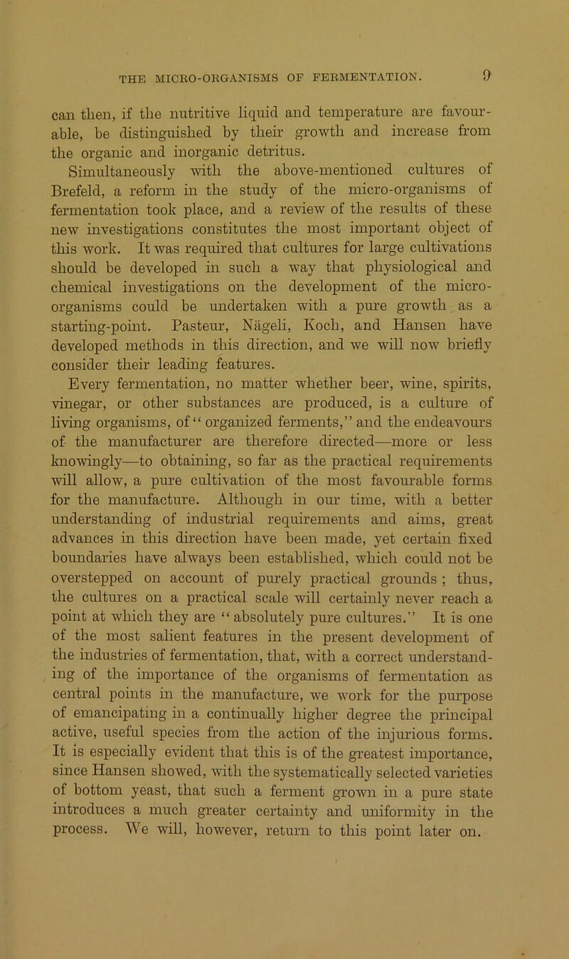 can then, if tlie nutritive liquid and temperature are favour- able, be distinguished by tlieir growtli and increase from tlie organic and inorganic detritus. Simultaneously with the above-mentioned cultures of Brefeld, a reform in tlie study of the micro-organisms of fermentation took place, and a review of the results of these new investigations constitutes the most important object of this Work. It was required that cultures for large cultivations should be developed in such a way that physiological and Chemical investigations on the development of the micro- organisms could be undertaken with a pure growth as a starting-pomt. Pasteur, Nägeli, Koch, and Hansen have developed methods in this direction, and we will now briefly consider their leading features. Every fermentation, no matter whether beer, wine, spirits, vinegar, or other substances are produced, is a culture of living organisms, of “ organized ferments,” and the endeavours of the manufacturer are therefore directed—more or less knowingly—to obtaining, so far as the practical requirements will allow, a pure cultivation of the most favourable forms for the manufacture. Although in our time, with a better understanding of industrial requirements and aims, great advances in this direction have been made, yet certain fixed boundaries have always been established, which could not be overstepped on accomit of purely practical grounds ; thus, the cultures on a practical scale will certainly never reach a point at which they are “ absolutely pure cultures.” It is one of the most salient features in the present development of the Industries of fermentation, that, with a correct understand- ing of the importance of the organisms of fermentation as central points in the manufacture, we work for the pm’pose of emancipating in a continually higher degree the principal active, useful species from the action of the injurious forms. It is especially evident that this is of the greatest importance, since Hansen showed, with the systematically selected varieties of bottom yeast, that such a ferment grown in a pure state introduces a much greater certainty and uniformity in the process. We will, however, return to this point later on.