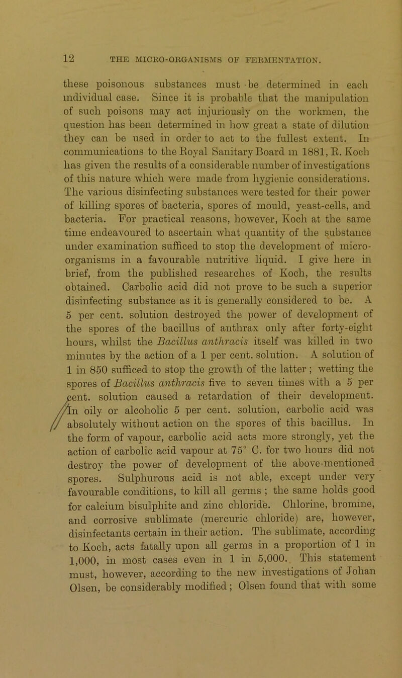 tbese poisonous substances must be rletermined in eacb individual case. Since it is probable tbat tbe manipulation of such poisons may act injuriously on tbe workmen, tbe question bas been determined in bow great a state of dilution tbey can be used in Order to act to tbe füllest extent. In Communications to tbe Royal Sanitary Board in 1881, R. Kocb bas given tbe results of a considerable number of investigations of tbis nature wliicli were made from bygienic considerations, Tbe various disinfecting substances were tested for tbeir power of killing spores of bacteria, spores of mould, yeast-cells, and bacteria. For practical reasons, bowever, Kocb at tbe same time endeavoured to ascertain wbat quantity of tbe substance under examination sufficed to stop tbe development of micro- organisms in a favourable nutritive liquid. I give bere in brief, from tbe publisbed researcbes of Kocb, tbe results obtained. Carbolic acid did not prove to be such a superior disinfecting substance as it is generally considered to be. A 6 per Cent, solution destroyed tbe power of development of tbe spores of tbe bacillus of antbrax only after forty-eigbt bours, wbilst tbe Bacilhos anthracis itself was killed in two minutes by tbe action of a 1 per cent. solution. A solution of 1 in 850 sufficed to stop tbe growtb of tbe latter; wetting tbe spores of Bacillus anthracis five to seven times witb a 5 per Cent, solution caused a retardation of tbeir development, oily or alcobolic 5 per cent. solution, carbolic acid was f/ absolutely witbout action on tbe spores of tbis bacillus. In tbe form of vapour, carbolic acid acts more strongly, yet tbe action of carbolic acid vapour at 75° C. for two bours did not destroy tbe power of development of tbe above-mentioned spores. Sulpburous acid is not able, except under very favourable conditions, to lull all germs ; tbe same bolds good for calcium bisulpbite and zinc cbloride. Cblorine, bromine, and corrosive Sublimate (mercuric cbloride) are, bowever, disinfectants certain in tbeir action. Tbe Sublimate, according to Kocb, acts fatally upon all germs in a proportion of 1 in 1,000, in most cases even in 1 in 5,000. Tbis Statement must, bowever, according to tbe new investigations of Joban Olsen, be considerably modified ; Olsen found tbat witb some