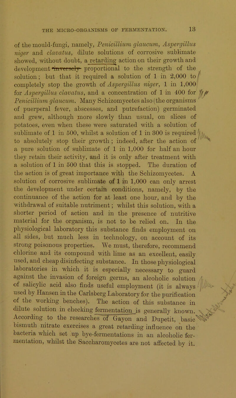 of the mould-fungi, namely, Penicillium cjlcmcum, Aspergillus niger and clavatus, dilute Solutions of corrosive Sublimate sbowed, witliout doubt, a retarding action on their growtb and development ‘rnTgraely proportional to the strength of the Solution; but tbat it required a solution of 1 in 2,000 to completely stop tbe growtb of Aspergilhos niger, 1 in 1,000 for Aspergillus clavatus, and a concentration of 1 na 400 for Penicillium glauciim. Many Scbizomycetes also (tbe organisms of puerperal fever, abscesses, and putrefaction) germinated and grew, altbougb more slowly tban usual, on slices of potatoes, even wben tbese were saturated witb a solution of Sublimate of 1 in 600, wbilst a solution of 1 in 300 is required to absolutely stop tbeir growtb ; indeed, after tbe action of a pure solution of Sublimate of 1 in 1,000 for balf an bour tbey retain tbeb’ activity, and it is only after treatment witb a solution of 1 in 500 tbat tbis is stopped. Tbe duration of tbe action is of great importance witb tbe Scbizomycetes. A solution of corrosive Sublimate of 1 in 1,000 can only arrest tbe development under certain conditions, laamely, by tbe continuance of tbe action for at least one bour, and by tbe witbdrawal of suitable nutriment; wbilst tbis solution, witb a sborter period of action and in tbe presence of nutritive material for tbe organism, is not to be relied on. In tbe pbysiological laboratory tbis substance finds employment on all sides, but mucb less in tecbnology, on accomit of its streng poisonous properties. We must, tberefore, recommend dilorine and its compound witb lime as an excellent, easily used, and cbeap disinfecting substance. In tbose pbysiological laboratories in wbicb it is especially necessary to guard against tbe invasion of foreign germs, an alcobolic solution of salicylic acid also finds useful employment (it is always used by Hansen in tbe Carlsberg Laboratory for tbe pmüfication of tbe working benebes). Tbe action of tbis substance in dilute solution in cbecking fermeiatation is generally known. According to tbe researebes'^ Gayoia~and Dupetit, basic bismutb nitrate exercises a great retarding bifluence on tbe bacteria wbicb set up bye-fermeiatations in an alcobolic fer- mentation, wbilst tbe Saccbaromycetes are not aflected by it. lw'\ !Va<.