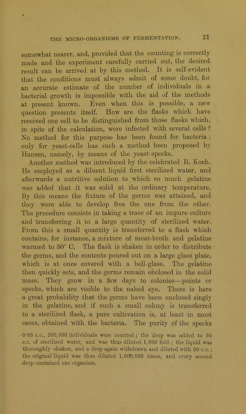 somewhat nearer, and, provided tliat tlie counting is correctly made and tlie experiinent carefully carried out, the desired result can be arrived at by tliis nietliod. It is self-evident that the conditions must always admit of some doubt, for an accurate estimate of the number of individuals in a bacterial growth is impossible with the aid of the methods at present known. Even when this is possible, a new question presents itself. How are the flasks which have received one cell to be distinguished from those flasks which, in spite of the calculation, were infected with several cells ? No method for this purpose has been found for bacteria ; only for yeast-cells has such a method been proposed by Hansen, namely, by means of the yeast-specks. Another method was introduced by the celebrated E. Koch. He employed as a diluent liquid first sterilized water, and afterwards a nutritive solution to which so much gelatine was added that it was solid at the ordinary temperature. By this means the fixture of the germs was attained, and they were able to develop free the one from the other. The procedure consists in taking a trace of an impure culture and transferring it to a large quantity of sterilized water. From this a small quantity is transferred to a flask which contains, for instance, a mixture of meat-broth and gelatine warmed to 30“ C. The flask is shaken in Order to distribute the germs, and the contents poured out on a large glass plate, which is at once covered with a bell-glass. The gelatine then quicldy sets, and the germs remain eh closed in the solid mass. They grow in a few days to colonies—points or specks, which are visible to the naked eye. There is here a great probability that the germs have been enclosed singly in the gelatine, and if such a small colony is transferred to a sterilized flask, a pure cultivation is, at least in most cases, obtained with the bacteria. The purity of the specks 0'03 C.C., 500,000 individuals were counted ; the drop was added to 30 c.c. of sterilized water, and was thus diluted 1,000 fohl ; the liquid was thoroughly shaken, and a drop again withdrawn and diluted with 30 c.c.; the original liquid was thus diluted 1,000,000 times, and every second drop contained one organism.