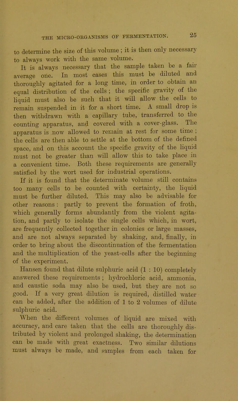 to determine the size of tliis voluine; it is then only necessary to ahvays work witli tlie same voluine. It is always necessary tliat the sample taken be a fair average one. In most cases tliis must be diluted and tborougbly agitated for a long time, in Order to obtain an equal distribution of tbe cells ; tbe specific gravity of tbe liquid must also be such tbat it will allow tbe cells to remain suspended in it for a sbort time. A small drop is tben witbdrawn witb a capillary tube, transferred to tbe counting apparatus, and covered witb a cover-glass. Tbe apparatus is now allowed to remain at rest for some time ; tbe cells are tben able to settle at tbe bottom of tbe defined space, and on tbis account tbe specific gravity of the liquid must not be greater tban wdll allow tbis to take place in a convenient time. Botb tbese requirements are generally satisfied by tbe wort used for industrial operations. If it is found tbat tbe determinate volume still contains too many cells to be counted witb certainty, tbe liquid must be furtber diluted. Tbis may also be advisable for other reasons : partly to prevent tbe formation of frotb, wbicb generally forms abmidantly from tbe violent agita- tion, and partly to isolate tbe single cells wbicb, in wort, are frequently collected togetber in colonies or large masses, and are not always separated by shaking, and, finally, in Order to bring about tbe discontinuation of tbe fermentation and tbe multiplication of tbe yeast-cells after tbe beginning of tbe experiment. Hansen found tbat dilute sulpburic acid (1 : 10) completely answered tbese requirements ; bydrocbloric acid, ammonia, and caustic soda may also be used, but tbey are not so good. If a very great dilution is required, distilled water can be added, after tbe addition of 1 to 2 volumes of dilute sulpburic acid. Wben tbe different volumes of liquid are mixed witb accuracy, and care taken tbat tbe cells are tborougbly dis- tributed by violent and prolonged shaking, tbe determination can be made witb great exactness. Two similar dilutions must always be made, and samples from eacb taken for