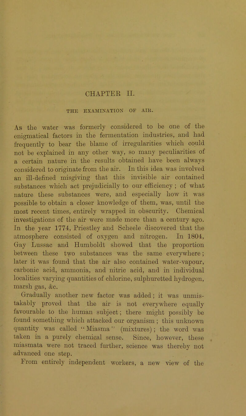 CHAPTER II. THE EXAMINATION OF AIK. As tlie water was formerly considered to be one of the enigmatical factors in the fermentation industries, and had frequently to bear the blame of irregularities wlnch could not be explained in any other way, so many peculiarities of a certain nature in the results obtained have been always considered to originate from the air. In this idea was involved an ill-defined misgiving that this invisible air contained substances which act prejudicially to our efficiency ; of what nature these substances were, and especially hoAV it was possible to obtain a closer knowledge of them, was, until the most recent times, entirely wrapped in obscurity. Chemical investigations of the air were made more than a Century ago. In the year 1774, Priestley and Scheele discovered that the atmosphere consisted of oxygen and nitrogen. In 1804, Gay Lussac and Humboldt showed that the proportion between these two substances was the same everywhere; later it was found that the air also contained water-vapour, carbonic acid, ammonia, and nitric acid, and in individual localities varying quantities of chlorine, sulphuretted hydrogen, marsh gas, &c. Gradually another new factor was added; it was unmis- takably proved that the air is not everywhere equally favourable to the human subject; there might possibly be found something which attacked our organism ; this unknown quantity was called ‘ ‘ Miasma ’' (mixtures); the word was taken in a purely Chemical sense. Since, however, these miasmata were not traced further, Science was thereby not advanced one step. From entirel)^ independent workers, a new view of the