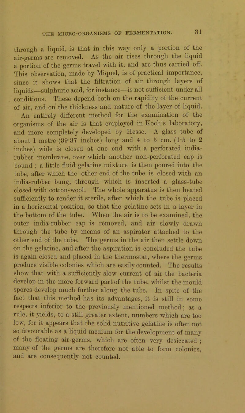 through a liquid, is that in this way only a portion of the air-gernis are reinoved. As the air rises through the liquid a portioii of the germs travel with it, and are thus carried off. This Observation, niade by Miquel, is of practical importance, since it shows that the filtration of air through layers of liquids—sulphuric acid, for instance—is not sufficient under all conditions. These depend both on the rapidity of the current of air, and on the thickness and nature of the layer of liquid. An entirely different niethod for the examination of the organisms of the air is that employed in Koch’s laboratory, and more coinpletely developed by Hesse. A glass tube of about 1 metre (39-37 inches) long and 4 to 5 cm. (1-5 to 2 inches) wide is closed at one end with a perforated india- rubber membrane, over which another non-perforated cap is bound ; a little fluid gelatine mixture is then poured into the tube, after which the other end of the tube is closed with an india-rubber bung, through which is inserted a glass-tube closed with cotton-wool. The whole apparatus is then heated sufficiently to render it sterile, after which the tube is placed in a horizontal position, so that the gelatine sets in a layer in the bottom of the tube. When the air is to be examined, the outer india-rubber cap is removed, and air slowly drawn through the tube by means of an aspirator attached to the other end of the tube. The germs in the air then settle down on the gelatine, and after the aspiration is concluded the tube is again closed and placed in the thermostat, where the germs produce visible colonies which are easily counted. The results show that with a sufficiently slow current of air the bacteria develop in the more forward part of the tube, whilst the mould spores develop much further along the tube. In spite of the fact that this method has its advantages, it is still in some respects inferior to the previously mentioned method; as a rule, it yields, to a still greater extent, numbers which are too low, for it appears that the solid nutritive gelatine is often not 80 favourable as a liquid medium for the development of many of the floating air-gernis, which are often very desiccated ; many of the germs are therefore not able to form colonies, and are consequently not counted.