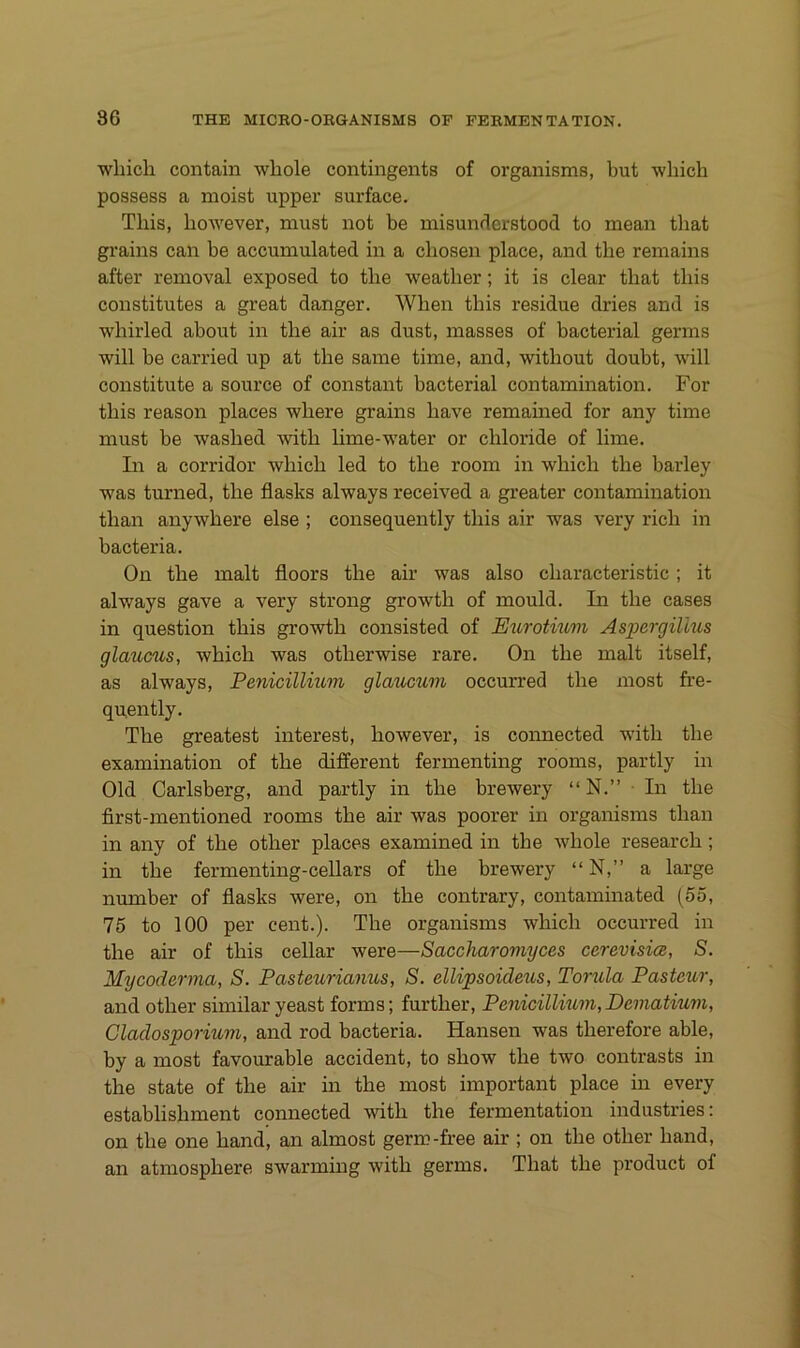 which contain wliole contingents of organisms, but which possess a moist upper surface. Tliis, liowever, must not be misundcrstood to mean that grains can be accumulated in a cliosen place, and the remains after removal exposed to tbe weather; it is clear that this constitutes a great danger. When this residue dries and is whirled about in the air as dust, masses of bacterial germs will be carried up at the same time, and, without doubt, will constitute a source of constant bacterial contamination. For this reason places where grains have remained for any time must be washed with hme-water or chloride of lime. In a corridor which led to the room in which the barley was turned, the flasks always received a greater contamination than anywhere eise ; consequently this air was very rieh in bacteria. On the malt floors the air was also characteristic; it always gave a very strong growth of mould. In the cases in question this growth consisted of Eurotmm Aspergillus glaucus, which was otherwise rare. On the malt itself, as always, Penicillium glaucum occurred the most fre- qnently. The greatest interest, however, is connected with the examination of the different fermenting rooms, partly in Old Carlsberg, and partly in the brewery “ N.” ■ In the first-mentioned rooms the air was poorer in organisms than in any of the other places examined in the whole research; in the fermenting-cellars of the brewery “ N,” a large number of flasks were, on the contrary, contaminated (55, 75 to 100 per cent.). The organisms which occurred in the air of this cellar were—Saccharomyces cerevisice, S. Mycoderma, S. Pasteurianus, S. ellipsoideus, Torula Pasteur, and other similar yeast forms; further, Penicillium, Dematium, Cladosporium, and rod bacteria. Hansen was therefore able, by a most favourable accident, to show the two contrasts in the state of the air in the most important place in every establishment connected with the fermentation industries: on the one hand, an almost germ-free air ; on the other hand, an atmosphere swarming with germs. That the product of