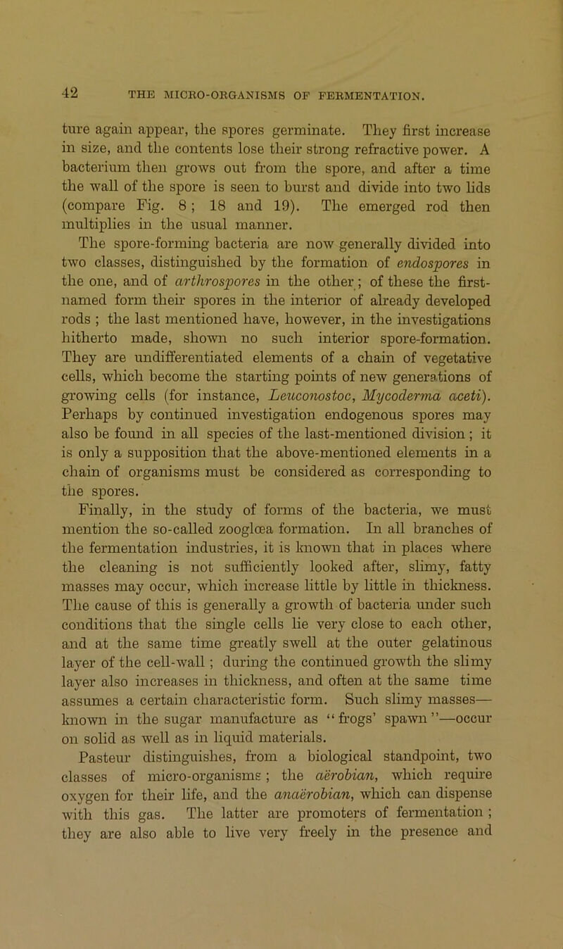 ture again appear, the spores germiiiate. Tliey first increase in size, and the contents lose their strong refractive power. A bacterium then grows out from the spore, and after a time the wall of the spore is seen to hurst and divide into two hds (compare Fig. 8; 18 and 19). The emerged rod then inultiplies in the usual manner. The spore-forming bacteria are now generally divided into two classes, distinguished by the formation of endospores in the one, and of arthrospores in the other ; of these the first- named form their spores in the interior of already developed rods ; the last inentioned have, however, in the investigations hitherto made, shown no such interior spore-formation. They are undifferentiated elements of a chain of vegetative cells, which become the starting points of new generations of growing cells (for instance, Lexcconostoc, Mycoderma aceti). Perhaps by continued Investigation endogenous spores may also be found in all species of the last-mentioned division ; it is only a supposition that the above-mentioned elements in a chain of organisms must be considered as corresponding to the spores. Finally, in the study of forms of the bacteria, we must mention the so-called zoogloea formation. In all branches of the fermentation Industries, it is known that in places where the cleaning is not sufficiently looked after, slimy, fatty masses may occur, which increase little by little in thickness. The cause of this is generally a growth of bacteria under such conditions that the single cells lie very dose to each other, and at the same time greatly swell at the outer gelatinous layer of the cell-wall; during the continued growth the slimy layer also increases in thickness, and often at the same time assumes a certain characteristic form. Such slimy masses— known in the sugar manufacture as “ fi’Ogs’ spawn ”—occur on solid as well as in liquid materials. Pasteur distinguishes, from a biological standpoint, two classes of micro-organisms; the a'drohian, which require oxygen for their life, and the anaerobian, which can dispense with this gas. The latter are Promoters of fermentation ; they are also able to live very freely in the presence and