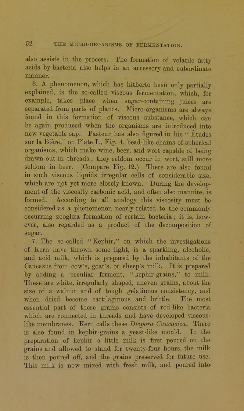 also assists in the process. The formation of volatile fatty acids by bacteria also belps in an accessory and subordbiate manner. 6. A pbenomenon, wbicb bas bitberto been only partially explained, is tbe so-called viscous fermentation, wbicb, for example, takes place wben sugar-containing Juices are separated from parts of plants. Micro-organisms are always found in tbis formation of viscous substance, wbicb can be again produced wben tbe organisms are introduced into new vegetable sap. Pasteur bas also figured in bis “ l'ltudes sur la Biere,” on Plate I., Fig. 4, bead-bke cbains of spberical organisms, wbicb make wine, beer, and wort capable of being drawn out in tbreads ; tbey seldom occur in wort, still more seldom in beer. (Compare Fig. 12.) Tbere are also found in such viscous liquids irregulär cells of considerable size, wbicb are imt yet more closely known. Düring the develop- ment of tbe viscosity carbonic acid, and often also maimite, is formed. According to all analogy tbis viscosity must be considered as a pbenomenon nearly related to tbe commonly occurring zoogloea formation of certain bacteria ; it is, bow- ever, also regarded as a product of tbe decomposition of sugar. 7. Tbe so-called “Kepbir,” on wbicb tbe investigations of Kern bave tbrown some light, is a sparkling, alcobolic,. and acid milk, wbicb is prepared by tbe inbabitants of tbe Caucasus from cow’s, goat’s, or sbeep’s milk. It is prepared by adding a peculiar ferment, “ kepbir-grains,” to milk. These are white, irregularly sbaped, uneven grains, about tbe size of a walnut and of tough gelatinous consistency, and wben dried become cartilaginous and brittle. Tbe most. essential part of tbese grains consists of rod-like bacteria wbicb are connected in tbreads and bave developed viscous- like membranes. Kern calls tbese Dispora Caucasica. Tbere is also found in kepbir-grains a yeast-like mould. In tbe preparation of kepbir a little milk is first poured on tbe grains and allowed to stand for twenty-four bours, tbe milk is tben poured oif, and tbe grains preserved for future use. Tbis milk is now mixed witb fresb milk, and poured into-