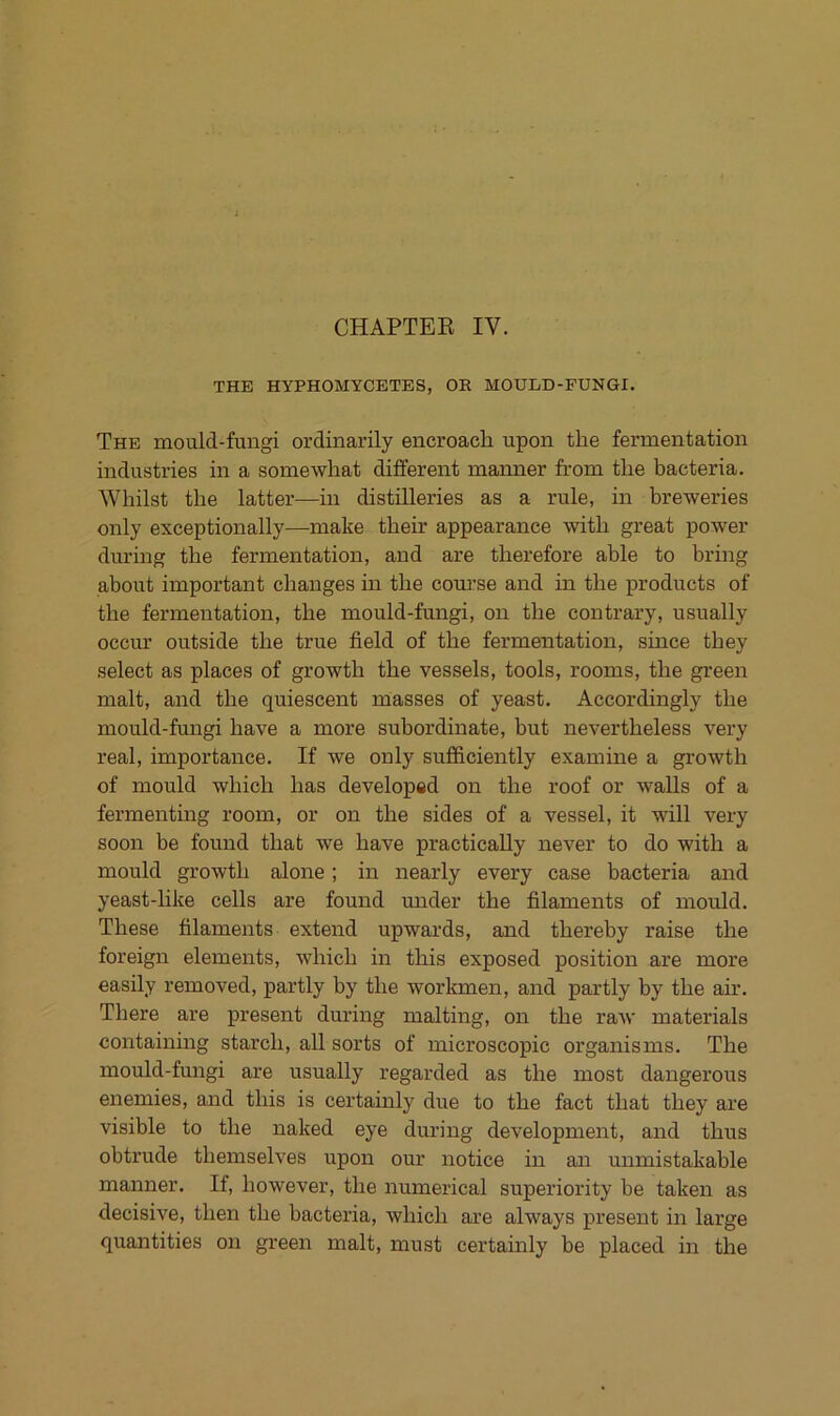 CHAPTEE IV. THE HYPHOMYCETES, OR MOULD-FUNGI. The mould-fungi ordinarily encroacli upon the fermentation industries in a somewliat different mamier from tlie bacteria. Whilst the latter—in distilleries as a rule, in breweries only exceptionally—make tbeir appearance with great power during the fermentation, and are therefore able to bring about important changes in the course and in the j)roducts of the fermentation, the mould-fungi, on the contrary, usually occur outside the true field of the fermentation, since they select as places of growth the vessels, tools, rooms, the green malt, and the quiescent ruasses of yeast. Accordingly the mould-fungi have a more subordinate, but nevertheless very real, importance. If we only suflEiciently examine a growth of mould which has developed on the roof or walls of a fermenting room, or on the sides of a vessel, it will very soon be found that we have practically never to do with a mould growth alone; in nearly every case bacteria and yeast-like cells are found under the filaments of mould. These filaments extend upwards, and thereby raise the foreign elements, which in this exposed position are more easily removed, partly by the workmen, and pai’tly by the air. There are present during malting, on the raw materials containmg starch, all sorts of microscopic organisms. The mould-fungi are usually regarded as the most dangerous enemies, and this is certainly due to the fact that they are visible to the naked eye during development, and thus obtrude themselves upon our notice in an unmistakable manner. If, however, the numerical superiority be taken as decisive, then the bacteria, which are always present in large quantities on green malt, must certainly be placed in the