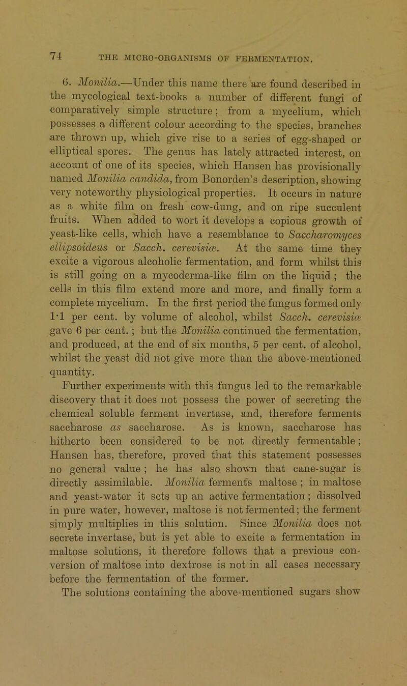 (j. Monilia.—Uncler tliis naine tliere ai’e found described in tlie mycological text-books a number of diiferent fungi of comparatively simple structure; from a mycelium, which possesses a different colour according to tlie species, branches are thrown up, wliicli give rise to a series of egg-sbaped or elliptical spores. The genus has lately attracted interest, on account of one of its species, which Hansen has provisionally named Monilia candida, from Bonorden’s description, showing very noteworthy physiological properties. It occurs in nature as a white film on fresh cow-dung, and on ripe succulent fruits. When added to wort it develops a copious growth of yeast-like cells, which have a resemblance to Saccharomyces ellipsoideus or Sacch. carevisüe. At the same time they excite a vigorous alcoholic fermentation, and form whilst this is still going on a mycoderma-like film on the liqmd; the cells in this film extend more and more, and finally form a complete mycelium. In the first period the fimgus formed only 1-1 per Cent, by volume of alcohol, whilst Sacch. cerevisioi gave 6 per cent.; but the Monilia continued the fermentation, and produced, at the end of six montlis, 5 per cent. of alcohol, whilst the yeast did not give more than the above-mentioned quantity. Further experiments with this fungus led to the remarkable discovery that it does not possess the power of secreting the Chemical soluble ferment invertase, and, therefore ferments Saccharose as Saccharose. As is Imown, Saccharose has hitherto been considered to be not directly fermentable; Hansen has, therefore, proved that this Statement possesses no general value ; he has also shown that cane-sugar is directly assimilable. Monilia ferments maitose ; in maitose and yeast-water it sets up an active fermentation; dissolved in pure water, however, maitose is not fermented; the ferment simply multiplies in this solution. Since Monilia does not secrete invertase, but is yet able to excite a fermentation in maitose Solutions, it therefore follows that a previous con- version of maitose into dextrose is not in all cases necessary before the fermentation of the former. The Solutions containing the above-mentioned sugars show