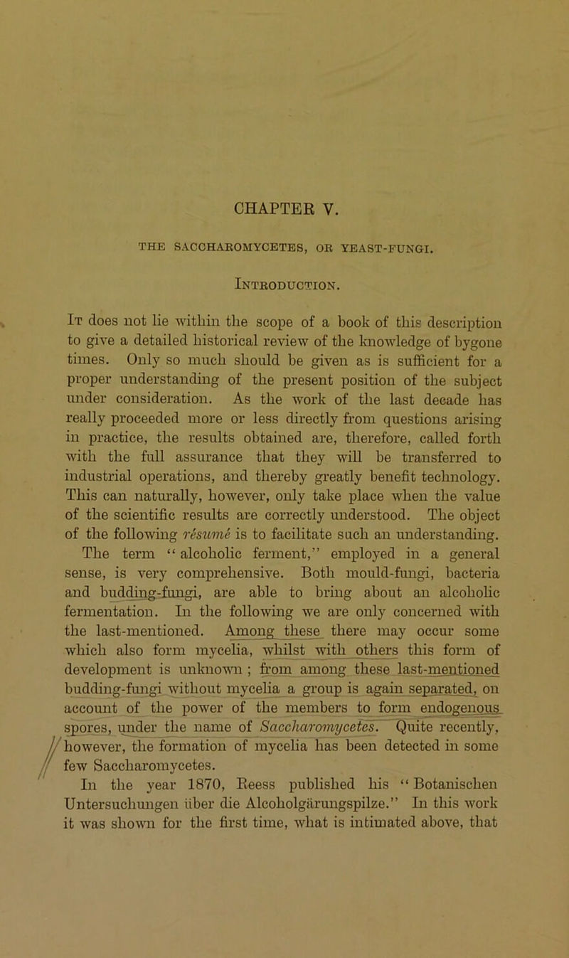 CHAPTER V. THE SACCHAEOMYCETBS, OK YEAST-FUNGI. Introduction. It does not lie within the scope of a book of this description to give a detailed Instorical review of tbe knowledge of bygone tiines. Only so mucb should be given as is sufficient for a proper understanding of the present position of the subject under consideration. As the work of the last decade has really proceeded inore or less directly from questions arising in practice, the results obtained are, therefore, called forth with the full assurance that they will be transferred to industrial operations, and thereby greatly benefit technology. This can naturally, however, only take place when the value of the scientific results are correctly understood. The object of the foUowing restome is to facilitate sach an understanding. The term “ alcoholic ferment,” employed in a general sense, is very comprehensive. Both mould-fungi, bacteria and budtoig-iungi, are able to bring about an alcoholic fermentation. In the following we are only concerned with the last-inentioned. Among these there inay occur some which also form inycelia, whilst with others this form of development is unkno'wm ; frpm among these last-mentioned budding-fmigi without mycelia a group is again separated, on account of the power of the members to form endogenque spores, unfier the name of Saccharomycetef. Quite recently, nowever, the formation of mycelia has been detected in some few Saccharomycetes. In the year 1870, Reess published Ins “ Botanischen Untersuchmigen über die Alcoholgärungspilze.” In this work it was shown for the first time, what is intimated above, that