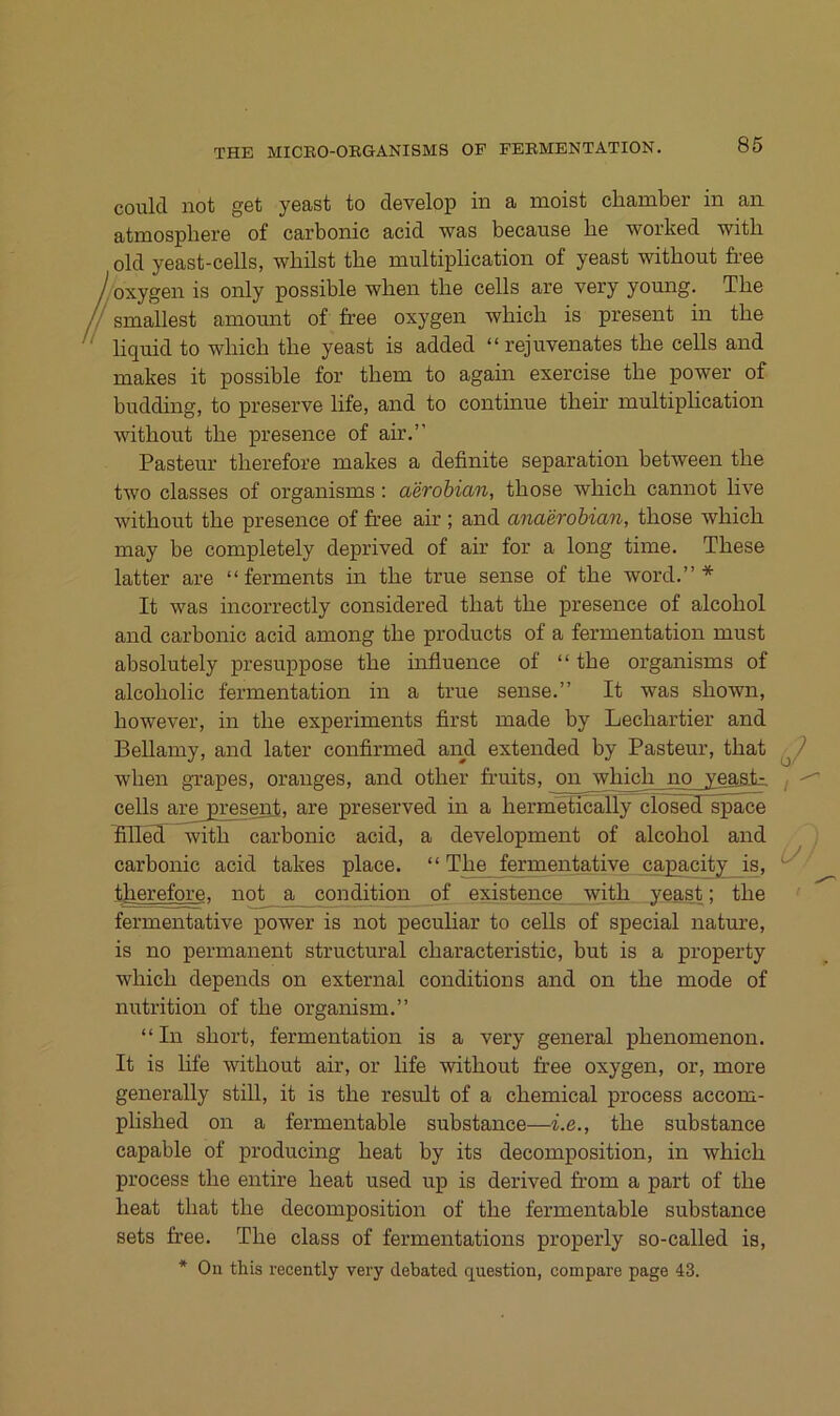 86 coulcT not get yeast to develop in a moist cliamber in an atmosphere of carbonic acid was because be worked witb old yeast-cells, wbilst tbe multiplication of yeast witbont free /bxygen is only possible wben tbe cells are very young. Tbe smallest amount of free oxygen wbicb is present in tbe liquid to wbicb tbe yeast is added “rejuvenates tbe cells and makes it possible for tbem to again exercise tbe power of budding, to preserve life, and to continue tbefr multiplication witbout tbe presence of air.” Pasteur tberefore makes a definite Separation between tbe two classes of organisms; aerobian, tbose wbicb cannot live witbout tbe presence of free air ; and anaerohian, tbose wbicb may be completely deprived of air for a long time. Tbese latter are “ferments in tbe true sense of tbe word.” * It was incorrectly considered tbat tbe presence of alcobol and carbonic acid among tbe products of a fermentation must absolutely presuppose tbe influence of “ tbe organisms of alcobolic fermentation in a true sense.” It was sbown, bowever, in tbe experiments first made by Lecbartier and Bellamy, and later confirmed anji extended by Pasteur, tbat wben grapes, oranges, and otber fr’uits, on wbicb no yeast- , ^ cells are present, are preserved in a bermetically clösedTspace frllefi^ witb carbonic acid, a development of alcobol and carbonic acid takes place. “Tbe fermentative capacity is, tberefore, no^ a_ condition of existence witb yeast; tbe fermentative power is not peculiar to cells of special nature, is no permanent structural cbaracteristic, but is a property wbicb depends on external condition s and on tbe mode of nutrition of tbe organism.” “In sbort, fermentation is a very general pbenomenon. It is life witbout air, or life witbout free oxygen, or, more generally stiU, it is tbe result of a cbemical process accom- plisbed on a fermentable substance—i.e., tbe substance capable of producing beat by its decomposition, in wbicb process tbe entire beat used up is derived fr-om a part of tbe beat tbat tbe decomposition of tbe fermentable substance sets free. Tbe dass of fermentations properly so-called is, * On this recently very debated question, compare page 43. u