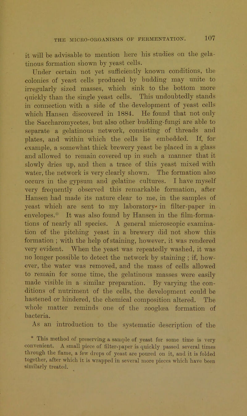 it will be advisable to meiition liere bis studies on tlie gela- tinous formation siiown by yeast cells. Under certain not yet sufiiciently known conditions, tbe colonies of yeast cells produced by budding may imite to irregnlarly sized masses, wbicb sink to tbe bottoin more qiiickly tban tbe single yeast cells. Tbis nndoubtedly Stands in Connection wdtb a side of tbe development of yeast cells wbicb Hansen discovered in 1884. He found tbat not only tbe Saccbaromycetes, but also otber budding-fungi are able to separate a gelatinous network, consisting of tbreads and plates, and witbin wbicb tbe cells lie embedded. If, for example, a somewbat tbick brewery yeast be placed m a glass and allowed to remain covered up in sucb a manner tbat it slowly dries up, and tben a trace of tbis yeast mixed witb water, tbe network is very clearly sbown. Tbe formation also occurs in tbe gypsum and gelatine cultm-es. I bave myself very frequently observed tbis remarkable formation, after Hansen bad made its nature clear to me, in tbe samples of yeast wbicb are sent to my laboratory' in filter-paper in envelopes.'-' It was also found by Hansen in tbe film-forma- tions of nearly all species. A general microscopic examina- tion of tbe pitcbing yeast in a brewery did not sbow tbis formation ; witb tbe belp of staming, bowever, it was rendered very evident. Wben tbe yeast was repeatedly wasbed, it Avas no longer possible to detect tbe netAvork by staining ; if, boAV- ever, tbe water was removed, and tbe mass of cells alloAved to remain for some time, tbe gelatinous masses were easily made AÜsible in a similar preparation. By A'arying tbe con- ditions of nutriment of tbe cells, tbe development could be bastened or bindered, tbe cbemical composition altered. Tbe Avbole matter reminds one of tbe zooglcea formation of bacteria. As an introduction to tbe systematic description of tbe * This method of pveserving a sample of yeast for some time is A’ery eoDA^enient. A small 2>iece of filter-i)aj)er is quickly passed several times through the Harne, a few drops of yeast are poured on it, and it is folded together, after which it is Avrapped in several more i^ieces wliich have been similarly treated.