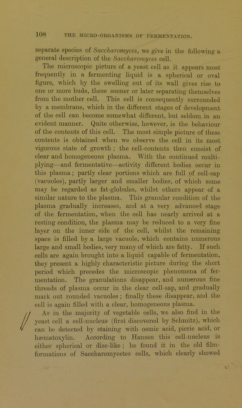 separate species of Saccharomyces, we give in tlie following a general description of tlie Saccharomyces cell. The inicroscopic picture of a yeast cell as it appears most frequently in a fermenting liq^uid is a splierical or oval figure, which by the swelling out of its wall gives rise to one or inore buds, tbese sooner or later separating tbeinselves froin tbe motber cell. Tbis cell is consequently surrounded by a membrane, wbicb in tbe different stages of development of tbe cell can become somewbat different, but seldom in an evident manner. Quite otberwise, bowever, is tbe bebaviour of tbe Contents of tbis cell. Tbe most simple picture of tbese Contents is obtained wben we observe tbe cell in its most vigorous state of growtb ; tbe cell-contents tben consist of clear and bomogeneous plasma. Witb tbe continued multi- plying—and fermentative—^activity different bodies occur in tbis plasma; partly clear portions wbicb are full of cell-sap (vacuoles), partly larger and smaller bodies, of wbicb some may be regarded as fat-globules, wbilst otbers appear of a similar nature to tbe plasma. Tbis granulär condition of the plasma gradually increases, and at a very advanced stage of tbe fermentation, wben tbe cell bas nearly arrived at a resting condition, tbe plasma may be reduced to a very fine layer on tbe inner side of tbe cell, wbilst tbe remaining space is filled by a large vacuole, wbicb contains numerous large and small bodies, very many of wbicb are fatty. If such cells are again brougbt into a liquid capable of fermentation, they present a bigbly cbaracteristic picture during tbe short period wbicb precedes tbe microscopic pbenomena of fer- mentation. Tbe granulations disappear, and numerous fine tbreads of plasma occur in tbe clear cell-sap, and gradually mark out rounded vacuoles ; finally tbese disappear, and tbe cell is again filled witb a clear, bomogeneous plasma. As in tbe inajority of vegetable cells, we also find in tbe yeast cell a cell-nucleus (first discovered by Schmitz), wbicb can be detected by staining witb osmic acid, picric acid, or Inematoxylin. According to Hansen tbis cell-nucleus is eitber splierical or disc-like ; be found it in tbe old film- formations of Saccbaromycetes cells, wbicb clearly sbowed