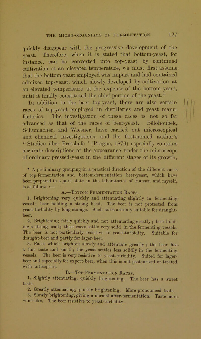quickly disappear witli the progressive development of the yeast. Therefore, when it is stated that bottom-yeast, for instance, can be converted iiito top-yeast by continued cultivation at an elevated temperature, we must first assume that the bottom-yeast employed was impure and bad contained admixed top-yeast, which slowly developed by cultivation at an elevated temperature at the expense of tlie bottom-yeast,. until it finally constituted the chief portion of the yeast. In addition to tlie beer top-yeast, tbere are also certain races of top-yeast employed in distilleries and yeast manu- factories. The investigation of these races is not so far advanced as that of the races of beer-yeast. Beloboubek,. Schumacher, and Wiesner, liave carried out microscopical and Chemical investigations, and the first-named author’s “ Studien über Presshefe ” (Prague, 1876) especially contains accm’ate descriptions of the appearance under the microscope of ordinary pressed-yeast in the different stages of its growth,. • A preliminary groupiug in a practical directioa of the different races- of top-fermentation and bottoin-fernientatiou beer-j'east, wbich bave been prepared in a pure state in the laboratories of Hansen and myself, is as follows :— A.—Bottom-Fermentation Raoes. 1. Rrightening very quickly and attennating slightly in fermenting vessel; beer holding a strong head. The beer is not protected from yeast-turbidity by long storage. Such races are only suitable for draught- beer. 2. Brightening fairly quickly and not attennating greatly ; beer hold- ing a strong head ; these races settle very solid in the fermenting vessels. The beer is not particularly resistive to yeast-turbidity. Suitable for draught-beer and partly for lager-beer. 3. Races which brighten slowly and attenuate greatly ; the beer has a fine taste and sniell; the yeast settles less solidly in the fermenting vessels. The beer is very resistive to yeast-turbidity. Suited for lager- beer and especially for export-beer, when this is not pasteurized or treated with antiseptics. B.—Top-Fermentation Races. 1. Slightly attennating, quickly brightening. The beer has a sweet taste. 2. Greatly attennating, quickly brightening. More pronounced taste. 3. Slowly brightening, giving a normal after-fermentation. Taste more wine-like. The beer resistive to yeast-turbidity.