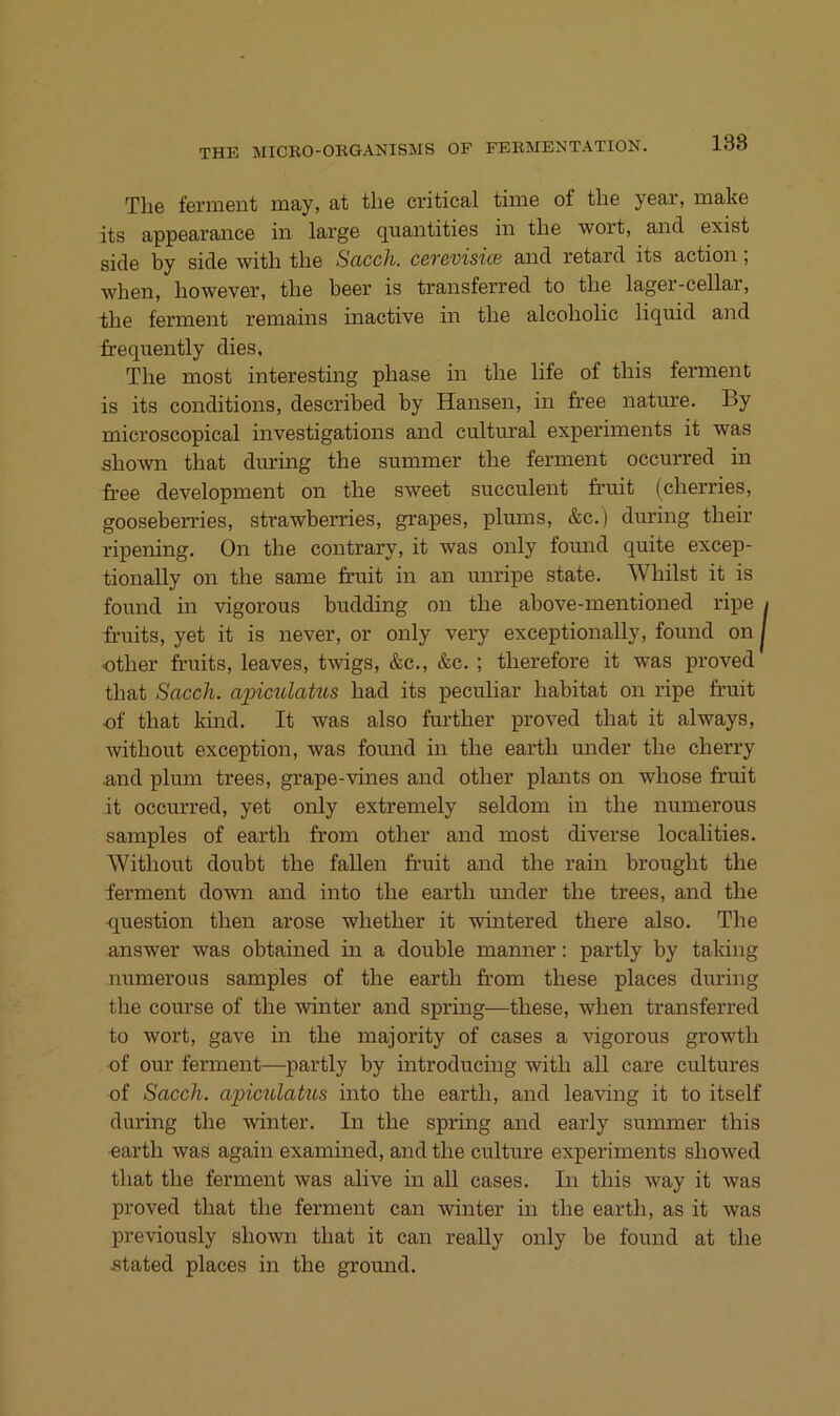 138 The ferment may, at the critical time of the year, make its appearaiice in large qnantities in the wort, and exist side by side with the Sacch. cerevisice and retard its action; when, however, the beer is transferred to the lager-cellar, the ferment remains inactive in the alcoholic liquid and frequently dies, The most interesting phase in the life of this ferment is its conditions, described by Hansen, in free nature. By microscopical investigations and cultural experiments it was shown that during the summer the ferment occurred in 6’ee development on the sweet succulent fi’uit (cherries, gooseberries, strawberries, grapes, plums, &c.) during their ripening. On the contrary, it was only found quite excep- tionally on the same fruit in an unripe state. Whilst it is found in vigorous budding on the above-mentioned ripe fruits, yet it is never, or only very exceptionally, found on i ■other fruits, leaves, twigs, &c., &c. ; therefore it was proved that Sacch. apiculakis had its peculiar habitat on ripe fruit of that kind. It was also further proved that it always, without exception, was found in the earth under the cherry and plum trees, grape-vines and other plants on whose fr’uit it occurred, yet only extremely seldom in the numerous samples of earth from other and most diverse localities. Without doubt the fallen fruit and the rain brought the ferment down and into the earth imder the trees, and the <luestion then arose whether it wintered there also. The answer was obtained in a double manner: partly by taking numerous samples of the earth from these places during the course of the winter and spring—these, when transferred to wort, gave in the majority of cases a vigorous growth of our ferment—partly by introducing with all care cultures of Sacch. apictclakis into the earth, and leaving it to itself during the winter. In the spring and early summer this earth was again examined, and the culture experiments showed that the ferment was alive in aU cases. In this way it was proved that the ferment can winter in the earth, as it was previously shown that it can really only be found at the stated places in the ground.