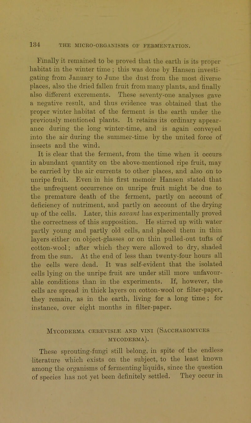 Finally it remained to be proved that tlie eartli is its proper habitat in tbe winter time ; tliis was done by Hansen investi- gating from Jannary to June tbe dust from tbe most diverse places, also tbe dried fallen fruit from many plants, and finally also different excrements. Tbese seventy-one analyses gave a negative result, and tbus evidence was obtained tbat tbe proper winter babitat of tbe ferment is tbe eartb under tbe previously mentioned plants. It retains its ordinary appear- ance during tbe iong winter-time, and is again conveyed into tbe air during tbe summer-time by tbe united force of insects and tbe wind. It is clear tbat tbe ferment, from tbe time wben it occm-s in abundant quantity on tbe above-mentioned ripe fruit, may be carried by tbe air currents to otber places, and also on to unripe fruit. Even in bis first memoir Hansen stated tbat tbe mifrequent occm’rence on unripe fruit migbt be due to tbe premature deatb of tbe ferment, partly on accomit of deficiency of nutriment, and partly on account of tbe drying up of tbe cells. Later, tbis savant bas experimentally proved tbe correctness of tbis supposition. He stirred up witb water partly young and partly old cells, and placed tbem in tbin layers eitber on object-glasses or on tbin pulled-out tufts of cotton-wool; after wbicb tbey were allowed to dry, sbaded from tbe smi. At tbe end of less tban twenty-four bours all tbe cells were dead. It was self-evident tbat tbe isolated ceUs lying on tbe miripe fruit are under still inore mifavour- able conditions tban in tbe experiments. If, bowever, tbe cells are spread in tbick layers on cotton-wool or filter-paper, tbey remain, as in tbe eartb, living for a long time ; for instance, over eigbt montbs in filter-jjaper. MyCODERMA CEREVISIiE AND VINI (SACCHAROMYCES mycoderma). Tbese sprouting-fungi still belong, in spite of tbe endless literature wbicb exists on tbe subject, to tbe least known among tbe organisms of fermentingliquids, since tbe question of species bas not yet been definitely settled. Tbey occur in