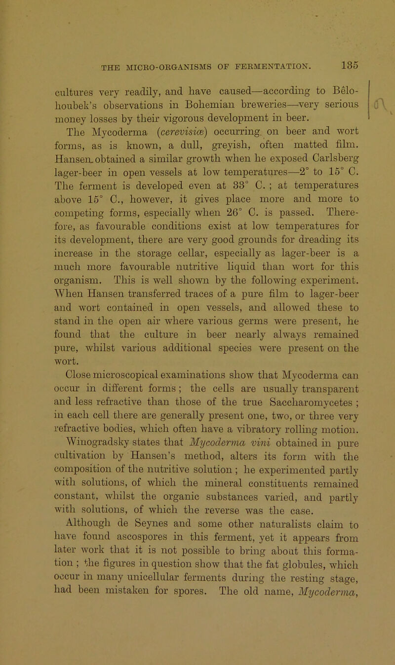 cultures very readily, and liave caused—according to Belo- lioubek’s observations in Bobemian breweries—very serious money losses by tbeir vigorous development in beer. Tbe Mycoderma (cerevisice) occurring, on beer and wort forms, as is known, a dull, greyisb, often matted film. Hansen, obtained a similar growtb when be exposed Carlsberg lager-beer in open vessels at low temperatiu-es—2° to 15° C. Tbe ferment is developed even at 83° C. ; at temperatures above 15° C., however, it gives place more and more to competing forms, especially wben 26° C. is passed. Tbere- fore, as favourable conditions exist at low temperatures for its development, tbere are very good grounds for dreading its increase in tbe storage cellar, especially as lager-beer is a mucb more favourable nutritive liquid tban wort for tbis organism. Tbis is well sbown by tbe following experiment. Wben Hansen transferred traces of a pure film to lager-beer and wort contained in open vessels, and allowed tbese to stand in tbe open air wbere various germs were present, be foimd tbat tbe culture in beer nearly always remained pure, wbilst various additional species were present on tbe wort. Clüse microscopical examinations sbow tbat Mycoderma can occur in diflerent forms; tbe cells are usually transparent and less refractive tban tbose of tbe true Saccbaromycetes ; in eacb cell tbere are generally present one, two, or tbree very refractive bodies, wbicb often bave a vibratory rolling motion. Winogradsky states tbat Mycodervia vini obtained in pure cultivation by Hansen’s metbod, alters its form witb tbe composition of tbe nutritive solution ; be experimented partly witb Solutions, of wbicb tbe mineral constituents remained constant, wbilst tbe organic substances varied, and partly witb Solutions, of wbicb tbe reverse was tbe case. Altbougb de Seynes and some otber naturalists claim to bave found ascospores in tbis ferment, yet it appears from later work tbat it is not possible to bi’ing about tbis forma- tion ; tbe figures in question sbow tbat tbe fat globules, wbicb occur in many unicellular ferments diu’ing tbe resting stage, bad beeil mistaken for spores. Tbe old name, Mycoderma,