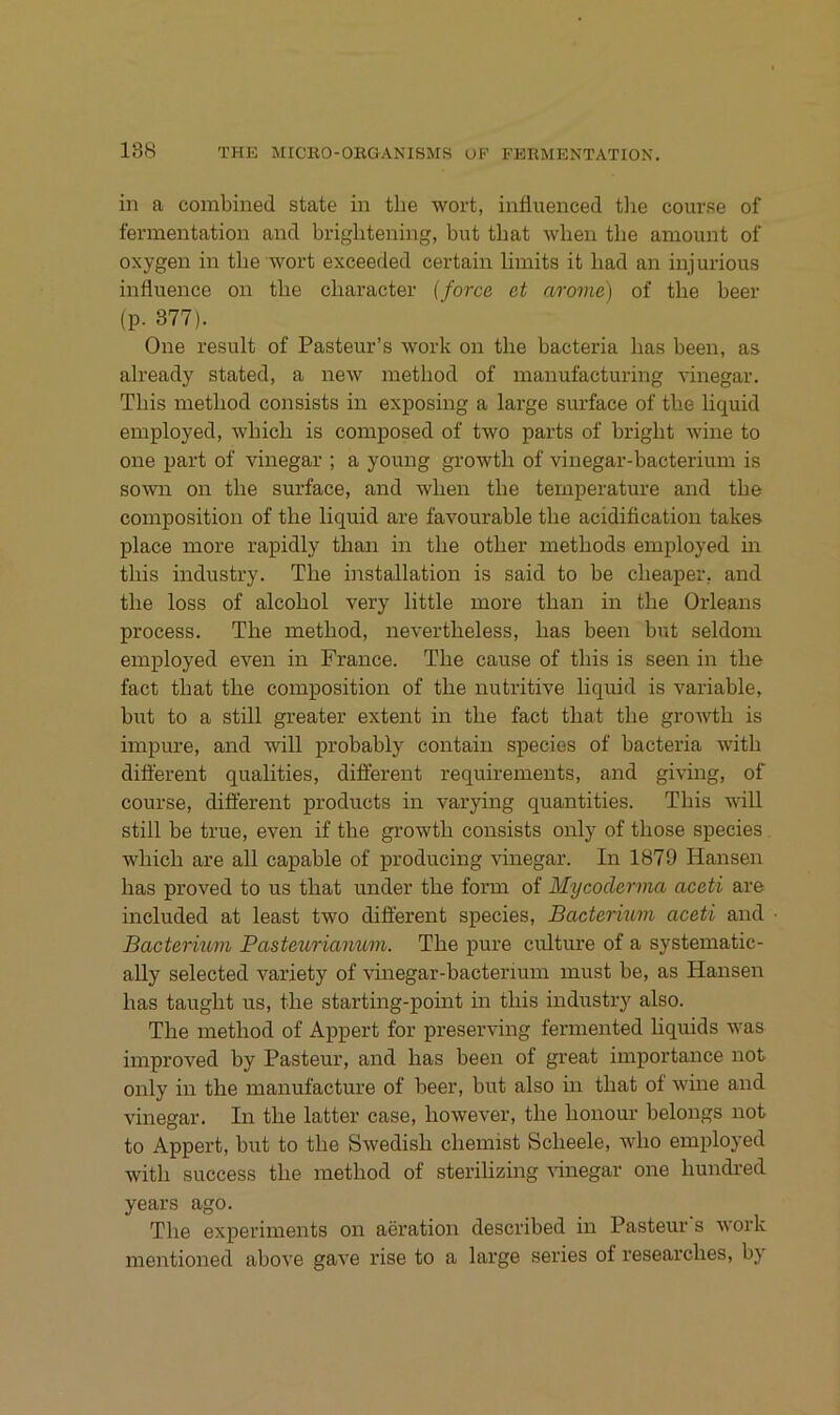 in a combined state in the wort, influenced tlie course of fermentation and brightening, but that wben the amount of oxygen in tbe wort exceeded certain limits it liad an injurious influence on the character (force et arome) of the beer (p. 377). One result of Pasteur’s work on the bacteria has been, as already stated, a new method of manufacturing vinegar. This method consists in exposing a large surface of the liquid employed, which is composed of two parts of bright wine to one part of vinegar ; a young growth of vinegar-bacterium is sown on the surface, and when the teinperature and the composition of the liquid are favourable the acidification takes place more rapidly than in the other methods employed m this industry. The installation is said to he cheaper, and the loss of alcohol very little more than in the Orleans process. The method, nevertheless, has been but seldoni employed even in France. The cause of this is seen in the fact that the composition of the nutritive liquid is variable, but to a still greater extent in the fact that the groAvth is impure, and will probably contain species of bacteria with different qualities, different requirements, and giving, of course, different products in varying quantities. This will still be true, even if the growth consists only of those species which are all capable of producing vinegar. In 1879 Hansen has proved to us that under the form of Mycoderma aceti are included at least two different species, Bacterium aceti and Bactermm Pasteuriaivum. The pure culture of a systematic- ally selected variety of vinegar-bacterium must be, as Hansen has taught us, the starting-point in this industry also. The method of Appert for preserving fermented liquids was improved by Pasteur, and has been of great importance not only in the manufacture of beer, but also in that of wine and vinegar. In the latter case, however, the honour belongs not to Appert, but to the Swedish chemist Scheele, who employed with success the method of sterilizing vinegar one hundred years ago. The experiments on aeration described in Pasteur s work mentioned above gave rise to a large series of researches, by